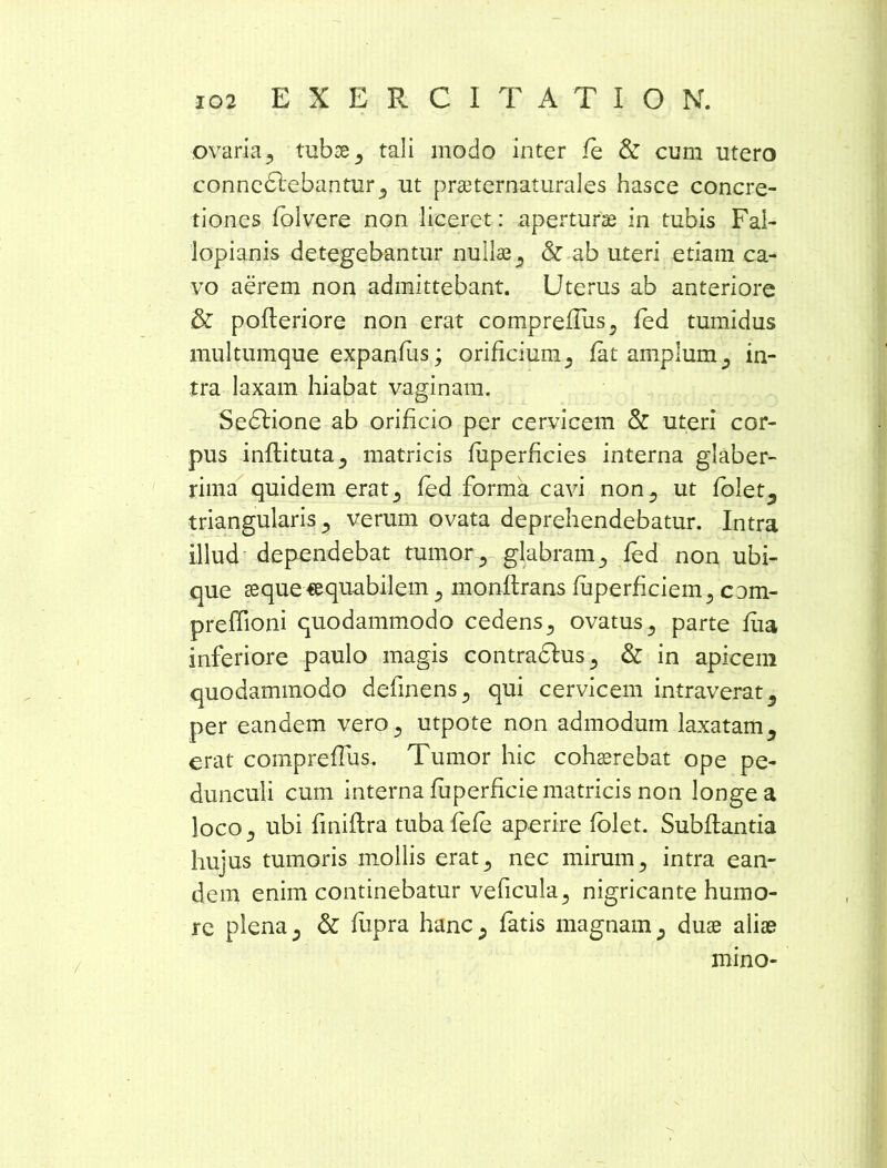 ovaria* tubse* tali modo inter fe & cum utero connedlebantur* ut prseternaturales hasce concre- tiones folvere non liceret: aperturae in tubis Fai- lopianis detegebantur nullas* & ab uteri etiam ca- vo aerem non admittebant. Uterus ab anteriore & pofleriore non erat compreflus* fed tumidus multumque expandis; orificium.* fat amplum* in- tra laxam hiabat vaginam. Sedlione ab orificio per cervicem & uteri cor- pus inflituta* matricis fiiperhcies interna glaber- rima quidem erat* fed forma cavi non* ut folet^ triangularis* verum ovata deprehendebatur. Intra illud dependebat tumor* glabram* fed non ubi- que sequeequabllem* monflrans fiiperhciem* cam- preffioni quodammodo cedens* ovatus* parte fua inferiore paulo magis contradlus* & in apicem quodammodo definens* qui cervicem intraverat* per eandem vero* utpote non admodum laxatam* erat comprefTus. Tumor hic cohaerebat ope pe- dunculi cum interna fuperficie matricis non longe a loco* ubi finiftra tubafefe aperire (olet. Subflantia hujus tumoris mollis erat* nec mirum* intra ean- dem enim continebatur veficula* nigricante humo- re plena* & fiipra hanc* fatis magnam* duse alias mino-