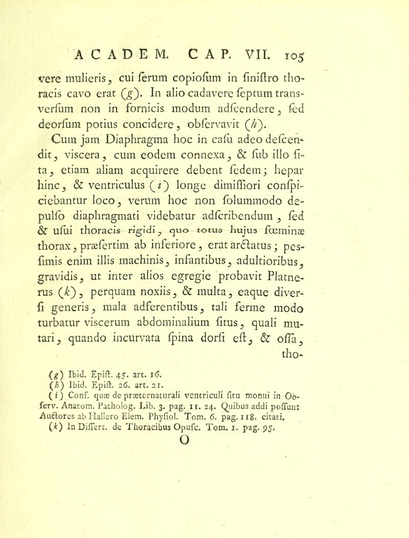 vere mulieris cui ferum copiofum in finiflro tho- racis cavo erat Qg'). In alio cadavere feptum trans» verfiim non in fornicis modum adfcendere 3 fed deorfum potius concidere 3 obfervavit (//). Cum jam Diaphragma hoc in cafu adeo defcen* dit3 viscera 3 cum eodem connexa 3 & fub illo li- ta 3 etiam aliam acquirere debent fedem; hepar hinc., & ventriculus Qi') longe dimiffiori confpi- ciebantur loco3 verum hoc non folummodo de» pulfo diaphragmati videbatur adfcribendum 3 fed & ufiii thoracis rigidi j quo totuo hujus fceminae thorax 3 prsefertim ab inferiore 3 erat ardfatus; pes- fimis enim illis machinis 3 infantibus 3 adultioribus 3 gravidis 3 ut inter alios egregie probavit Platne- rus QC) 3 perquam noxiis 3 & multa 3 eaque diver- fi generis 3 mala adferentibus 3 tali ferme modo turbatur viscerum abdominalium fitus 3 quali mu- tari 3 quando incurvata fpina dorfi eft3 & ofIa3 tho- (g) Ibid. Epift. 45. art. 16. (#) Ibid. Epift. 2(5. art. 21. ( i) Conf. quae de praeternaturali ventriculi fitu monui in Ob- ferv. Anatom. Patholog. Lib. 3. pag. 11. 24. Quibus addi poliunt Auflores ab Hallero Elem. Phyfiol. Tom. <5. pag. 118. citati. (k) In Differt, de Thoracibus Opufc. Tom. 1. pag. 95. O