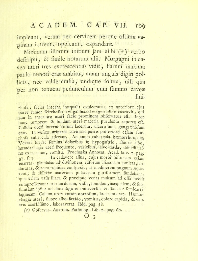 impleant 3 verum per cervicem perque oflimn va- ginam intrent 5 oppleant, expandant. Minimum illorum initium jam alibi (r) verbo de feri pii 5 & fimi 1 e notarunt alii. Morgagni in ca- vea uteri tres excrescentias vidit 3 harum maxima paulo minori erat ambitu., quam unguis digiti pol- licis ^ nec valde crafla5 undique foluta5 nifi qua per non tenuem pedunculum cum lumino cavete fini- rhofa ; facies interna inaequalis exulcerata ; ex anteriore ejus parte tumor fcirrholus ovi gallinacei magnitudine cxcrevic , qui jam in anteriore uteri facie prominens obfervatus eft. Inter hunc tumorem & fundum uteri materia purulenta reperta eft. Collum uteri interne totum lacerum, ulcerofum, gangrsenofum erat. In ve fi eoe urinaria; cavitatis parte pofteriore etiam fcir- rhofa tubercula aderant. Ad anum tubercula htemorrhoidalia. Vexata fuerat fcemina doloribus irj hypogaftrio , fluore albo, haemorrhagia uteri frequente, varicibus, alvo tarda, difficili uri- nae excretione, vomitu. Prochaska Annotat. Acad. fafc. 2, pag. 37. feq, In cadavere alius, cujus morbi hiftoriam etiam enarrat, glandulas ad divifionem vaforum iliacorum poflras, in- duratas, & adeo tumidas confpexit, ut mediocrem pugnum aequa- rent, & diffedtce materiem pultaceam puriformem fundebant, quae etiam vafa iliaca & praecipue venas multum ad ofla pelvis corapreflerant: uterum durum, vidit, tumidum, inaequalem, &fub- ilantiam ipflus ad duos digitos transverfos craflam ac femicarti- lagineam. Collum uteri totum oorrofum, lacerum erat. Haemor- rhagia uteri, fluore albo foetido. Vomitu-, dolore capitis, & ven- tris acerbiflimo, laboraverat. Ibid. pag. 58. (r) Obfervat.. Anatom. Patholog. Lib. 2. pag. <5o,