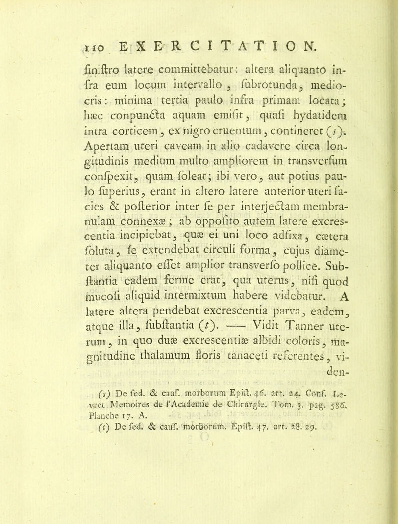 finiflro latere committebatur: altera aliquanto in- fra eum locum intervallo , fubrotunda, medio- cris : minima tertia paulo infra primam locata; haec conpundla aquam emiiit , quafi hydatidem intra corticem , ex nigro cruentum , contineret (V). Apertam uteri caveam in alio cadavere circa lon- gitudinis medium multo ampliorem in transverfum confpexit, quam foleat; ibi vero , aut potius pau- lo fliperius, erant in altero latere anterior uteri fa- cies & pofterior inter fe per interjedfam membra- nulam connexae; ab oppofito autem latere excres- centia incipiebat, quae ei uni loco adfixa, caetera foluta, fe extendebat circuli forma , cujus diame- ter aliquanto eflet amplior transverfo pollice. Sub- ftantia eadem ferme erat, qua uterus , nifi quod mucofi aliquid intermixtum habere videbatur. A latere altera pendebat excrescentia parva, eadem, atque illa ^ fiibflantia Q'). Vidit Tanner ute- rum, in quo duae excrescendae albidi coloris, ma- gnitudine thalamum floris tanaceti referentes, vi- den- (s) De fed. & cauf. morborum Epift. 46. art. 24. Conf. Le- .vre.t Memoires de TAcadeinie de Chirurgie. Tom. 3. pag. 586. PJanche 17. A.