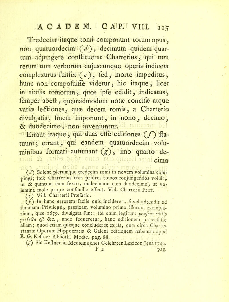Tredecim itaque tomi componunt totum opus, non quatuordecim Qd') ^ decimum quidem quar- tum adjungere conftituerat Charterius^ qui tum rerum tum verborum cujuscunque operis indicem complexurus fuifiet fedj morte impeditus 5 hunc non compofuille videtur, hic itaque 5 licet in titulis tomorum quos ipfe edidit 5 indicatus^ femper abeft 3 quemadmodum notae concifae atque variae ledliones., quae decem tomis 3 a Charterio divulgatis finem imponunt a in nono^ decimo 3 & duodecimo 3 non inveniuntur. Errant itaque a qui duas efle editiones (/) fla- tuunt; errant 5 qui eandem quatuordecim volu- minibus formari autumant (g) 3 imo quarto de- ' : ! i ‘ (■ ; T r I cimo .. \ . Q £ Li.LT j (d) Solent plerumque tredecim tomi in novem volumina com- pingi; ipfe Charterius tres priores tomos conjungendos voluit, ut & quintum cum fexto, undecimum cum duodecimo, ut vo- lumina mole prope confimilia effent. Vid. Charterii Prsef, (e) Vid. Charterii Praefatio. (/) In hunc errorem facile quis incideret, fi vel adtendit ad fummam Privilegii, praefixam volumino primo illorum exempla- rium, quae 1679. divulgata funt: ibi enim legitur: prafens editio pitfetta ejl &c. , unde fequeretur, hanc editionem praecefiiffe aliam; quod etiam quisque concluderet ex iis, quae circa Charte* rianam Operum Hippocratis & Galeni editionem habentur apud JL G. Keftner Bjblioth. Medie, pag. 88. (g) Sic Keftner.in Medicinifches GelehrtenLexicon Jenai74o. P 2 pag.