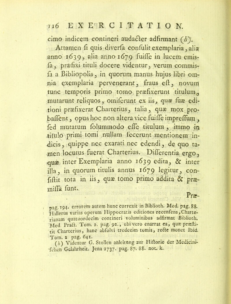 cimo indicem contineri audacler adfirmant (7f). Attamen ii quis diverfa confulit exemplaria s alia anno 163 9 ^ alia anno 1679' fuifle in lucem emis- fa 3 praefixi tituli docere videntur3 verum commis- fa a Bibliopolis ? in quorum manus hujus libri om- nia exemplaria pervenerant s fraus eft5 novum tunc temporis primo tomo praefixerunt titulum mutarunt reliquos 3 omiferunt ex iis^ quae fuae edi- tioni praefixerat Charterius^ talia y quae mox pro- baflent 3 opus hoc non altera vice fuifTe impreffum fed mutatum folummodo eiTe titulum 5 immo in -titulo primi tomi nullam fecerunt mentionem in- dicis j quippe nec exarati nec edendi 3 de quo ta- men locutus fuerat Charterius. Differentia ergo-5 quae inter Exemplaria anno 1639 edita^ & inter illa 5 in quorum titulis annus 1679 legitur ^ con- fiftit tota in iis; quae tomo primo addita & prae- miffa funt., Prae- pag. 194. errorem-autem hunc correxit in Biblioth. Med. pag. 88. Hallerus varias operum Hippocratis editiones recenfens,Charte- rianam quatuordecim contineri voluminibus adfirmat Biblioth. Med. Pradfc. Tom. 1. pag. 92., ubi vero enarrat ea, quae prasfti- tit Charterius, hanc abfolvi tredeeim tomis, rette monet Ibid. Tom. 2. pag. 641. (h) Videatur G. Stollen anleitftng zur Hiftorie der Medicini- fchen Gelahrheit. Jena 1737. pag. 87. 88. nat. k.