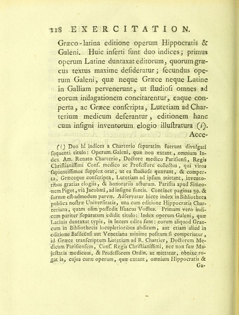 Graeco-latina editione operum Hippocratis & Galeni. Huic inferti funt duo indices; primus operum Latine duntaxat editorumquorum grae- cus textus maxime defideratur; fecundus ope- rum Galeni^ quae neque Graece neque Latine in Galliam pervenerunt., ut fludiofi omnes ad eorum indagationem concitarentur 5 eaque con- perta., ac Graece confcripta^ Lutetiam ad Char- terium medicum deferantur 5 editionem hanc cum infigni inventorum elogio illuflratura (i). Acce- , : , ... ,! •' ■■ -f. . ' : (i) Duo hi indices a Charterio feparatim fuerunt divulgati fequenti titulo: Operum.Galeni, quae non extant, .omnium In- dex Am. Renato Charterio, Do6lore medico Parifienfi, Regis Chriftianiffimi Conf. medico ac Profeflore colledtus , qui viros • fapientiffimos fupplex orat, ut ea Rudiofe quserant, & comper- ta, Grseceque confcripta, Lutetiam ad ipfum mittant, invento- ribus gratias elogiis, & honorariis adhirum. Parifiis apud Simeo- -nemPiget, via Jacobaed, adinfigne fontis. Continet paginas 39. & formae efbadmodum parvae. Adfervatur hicce index in Bibliotheca publica noftrae Univerfitatis, una cum editione Hippocratis Char- teriana, quam olim pofledit Ifaacus Voffius. Primum vero indi- cem pariter feparatum edidit titulo: Index operum Galeni, quse Latinis duntaxat typis, in lucem edita funt: eorum aliquod Grae- cum in Bibliothecis locupletioribus abditum, aut etiam aliud in editione Bafileenfi aut Venetiana minime pofitum fi comperiatur, id Graece tranfcriptum Lutetiam ad R. Chartier, Doftorem Me- dicum Parifienfem, Conf. Regis ChriftianiiTimi, nec non fuae Ma- jeftatis medicum, & Profeflorem Ordin. ut mittatur, obnixe ro- gat is, cujus curae operum, quae extant, omnium Hippocratis & G&-