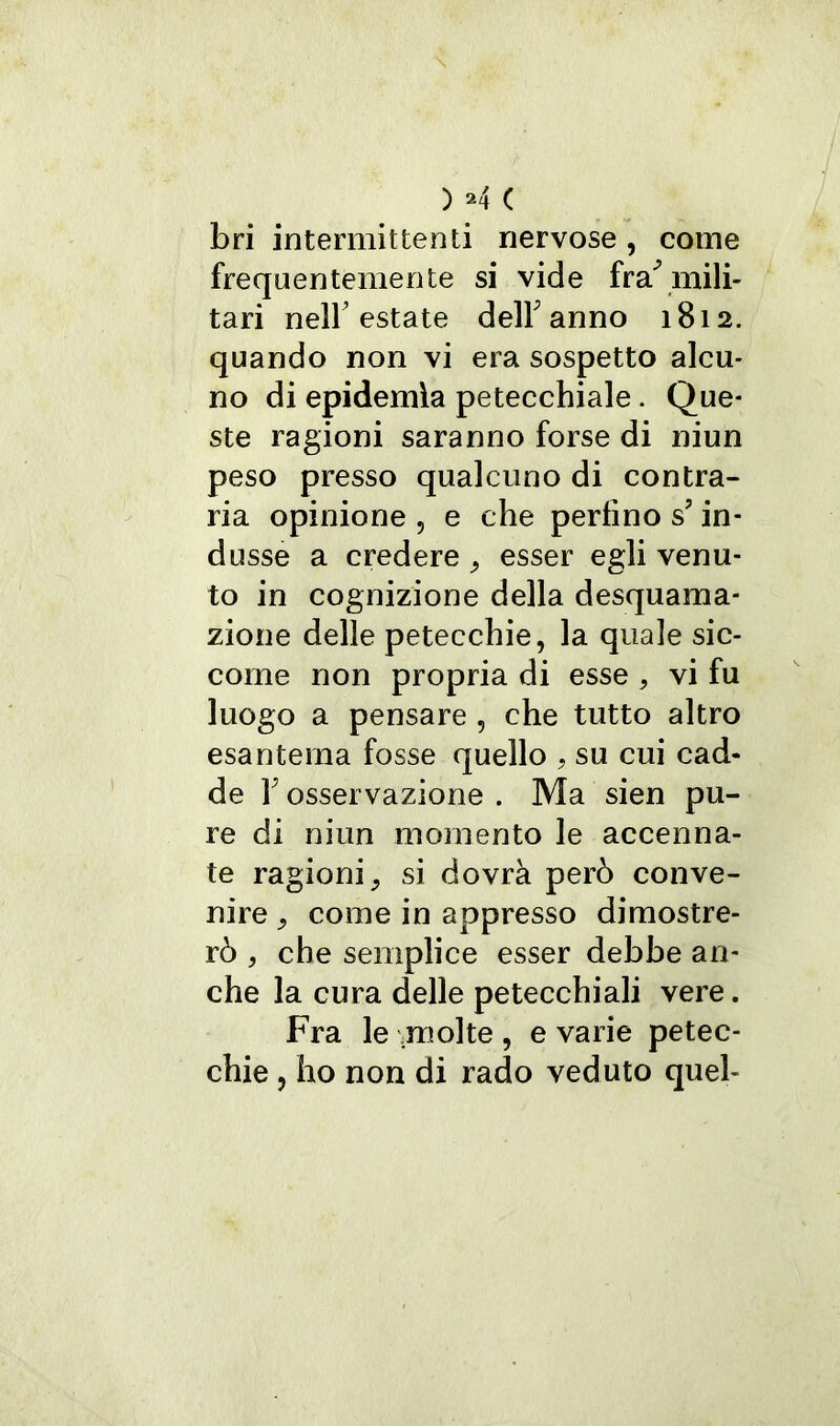 bri intermittenti nervose , come frequentemente si vide fra* mili- tari nell’estate dell'anno 1812. quando non vi era sospetto alcu- no di epidemia petecchiale. Que- ste ragioni saranno forse di niun peso presso qualcuno di contra- ria opinione , e che perfino s? in- dusse a credere , esser egli venu- to in cognizione della desquama- zione delle petecchie, la quale sic- come non propria di esse , vi fu luogo a pensare , che tutto altro esantema fosse quello , su cui cad- de F osservazione . Ma sien pu- re di niun momento le accenna- te ragioni, si dovrà però conve- nire , come in appresso dimostre- rò , che semplice esser debbe an- che la cura delle petecchiali vere. Fra le molte , e varie petec- chie , ho non di rado veduto quel-