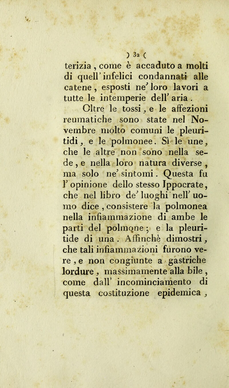 terizia , come è accaduto a molti di quell’infelici condannati alle catene, esposti ne'loro lavori a tutte le intemperie dell' aria . Oltre le tossi 9 e le affezioni reumatiche sono state nel No- vembre molto comuni le pleuri- tidi, e le polmonee. Sì le une, che le altre non sono nella se- de , e nella loro natura diverse , ma solo ne' sintomi. Questa fu 3' opinione dello stesso Ippocrate, che nel libro de'luoghi nell'uo- mo dice , consistere la polmonea nella infiammazione di ambe le parti del polmqne ; e la pleuri- tide di una . Affinchè dimostri9 che tali infiammazioni furono ve- re , e non congiunte a gastriche lordure , massimamente alla bile , come dall’ incominciamento di questa costituzione epidemica ,