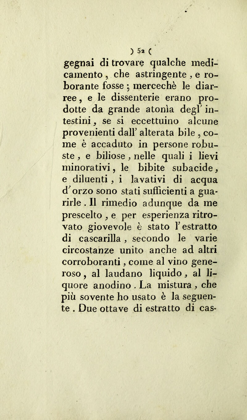 gegnai di trovare qualche medi- camento , che astringente , e ro- borante fosse • mercechè le diar- ree , e le dissenterie erano pro- dotte da grande atonìa degl’ in- testini j se si eccettuino alcune provenienti dall' alterata bile , co- me è accaduto in persone robu- ste , e biliose , nelle quali i lievi minorativi, le bibite subacide , e diluenti, i lavativi di acqua d'orzo sono stati sufficienti a gua- rirle . Il rimedio adunque da me prescelto , e per esperienza ritro- vato giovevole è stato l'estratto di cascarilla , secondo le varie circostanze unito anche ad altri corroboranti, come al vino gene- roso , al laudano liquido * al li- quore anodino . La mistura > che più sovente ho usato è la seguen- te . Due ottave di estratto di cas-