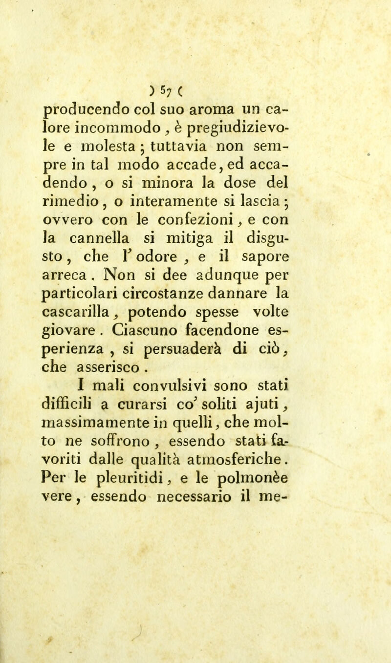 ) 5; ( producendo col suo aroma un ca- lore incommodo, è pregiudizievo- le e molesta ; tuttavia non sem- pre in tal modo accade, ed acca- dendo , o si minora la dose del rimedio , o interamente si lascia ; ovvero con le confezioni, e con la cannella si mitiga il disgu- sto , che r odore , e il sapore arreca, Non si dee adunque per particolari circostanze dannare la cascarilla, potendo spesse volte giovare . Ciascuno facendone es- perienza , si persuaderà di ciò, che asserisco . I mali convulsivi sono stati difficili a curarsi co soliti ajuti, massimamente in quelli, che mol- to ne soffrono , essendo stati fa- voriti dalle qualità atmosferiche. Per le pleuritidi, e le polmonèe vere, essendo necessario il me-