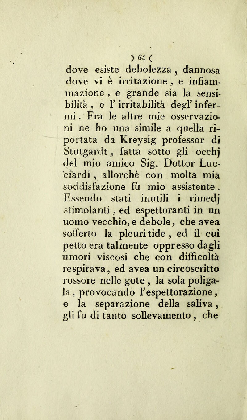 dove esiste debolezza , dannosa dove vi è irritazione , e infiam- mazione , e grande sia la sensi- bilità , e f irritabilità degl’ infer- mi . Fra le altre mie osservazio- ni ne ho una simile a quella ri- portata da Kreysig professor di Stutgardt 9 fatta sotto gli occhj del mio amico Sig. Dottor Luc- ciardi , allorché con molta mia soddisfazione fu mio assistente. Essendo stati inutili i rirnedj stimolanti. ed espettoranti in un uomo vecchio, e debole, che avea sofferto la pleuritide, ed il cui petto era talmente oppresso dagli umori viscosi che con difficoltà respirava, ed avea un circoscritto rossore nelle gote , la sola poliga- la, provocando Tespettorazione, e la separazione della saliva, gli fu di tanto sollevamento, che