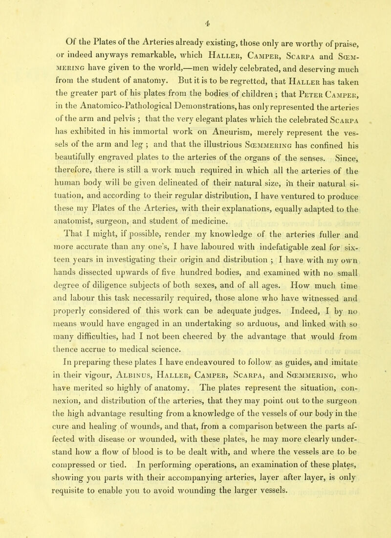 Of the Plates of the Arteries already existing-, those only are worthy of praise, or indeed anyways remarkable, which Haller, Camper, Scarpa and Sim- mering have given to the world,—men widely celebrated, and deserving much from the student of anatomy. But it is to be regretted, that Haller has taken the greater part of his plates from the bodies of children ; that Peter Camper, in the Anatomico-Pathological Demonstrations, has only represented the arteries of the arm and pelvis ; that the very elegant plates which the celebrated Scarpa has exhibited in his immortal work on Aneurism, merely represent the ves- sels of the arm and leg ; and that the illustrious Scemmering has confined his beautifully engraved plates to the arteries of the organs of the senses. Since, therefore, there is still a work much required in which all the arteries of the human body will be given delineated of their natural size, i‘n their natural si- tuation, and according to their regular distribution, I have ventured to produce these my Plates of the Arteries, with their explanations, equally adapted to the anatomist, surgeon, and student of medicine. That I might, if possible, render my knowledge of the arteries fuller and more accurate than any one’s, I have laboured with indefatigable zeal for six- teen years in investigating their origin and distribution ; I have with my own hands dissected upwards of five hundred bodies, and examined with no small degree of diligence subjects of both sexes, and of all ages. How much time and labour this task necessarily required, those alone who have witnessed and properly considered of this work can be adequate judges. Indeed, I by no means would have engaged in an undertaking so arduous, and linked with so many difficulties, had I not been cheered by the advantage that would from thence accrue to medical science. In preparing these plates I have endeavoured to follow as guides, and imitate in their vigour, Albinus, Haller, Camper, Scarpa, and Scemmering, who have merited so highly of anatomy. The plates represent the situation, con- nexion, and distribution of the arteries, that they may point out to the surgeon the high advantage resulting from a knowledge of the vessels of our body in the cure and healing of wounds, and that, from a comparison between the parts af- fected with disease or wounded, with these plates, he may more clearly under- stand how a flow of blood is to be dealt with, and where the vessels are to be compressed or tied. In performing operations, an examination of these plates, showing you parts with their accompanying arteries, layer after layer, is only requisite to enable you to avoid wounding the larger vessels.