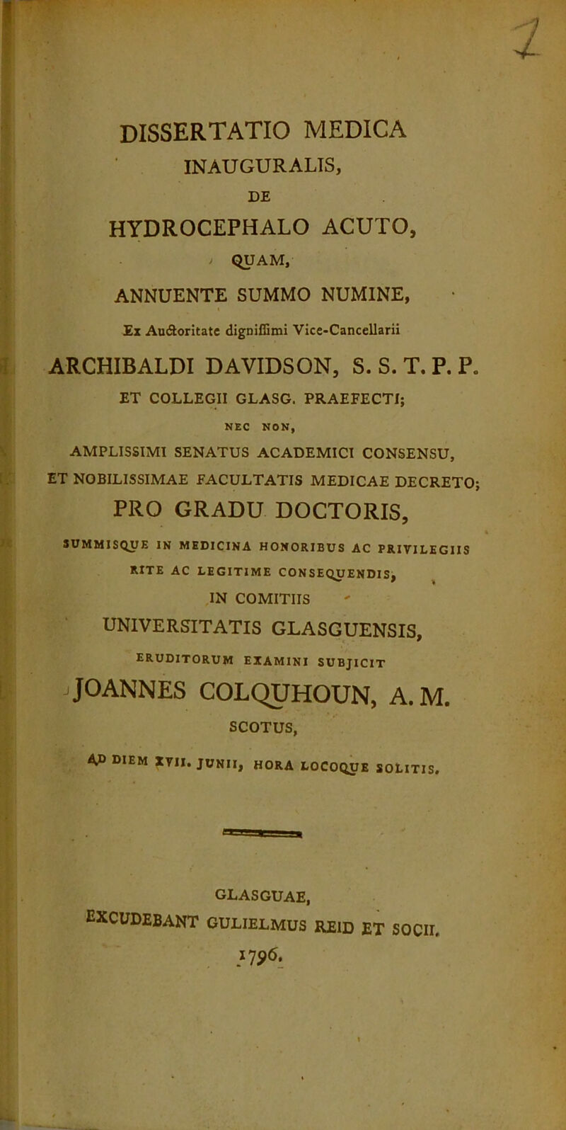 INAUGURALIS, DE HYDROCEPHALO ACUTO, * QUAM, ANNUENTE SUMMO NUMINE, Ex Au&oritate digniffimi Vice-Cancellarii ARCHIBALDI DAVIDSON, S. S. T. P. P. ET COLLEGII GLASG. PRAEFECTI; NEC NON, AMPLISSIMI SENATUS ACADEMICI CONSENSU, ET NOBILISSIMAE FACULTATIS MEDICAE DECRETO; PRO GRADU DOCTORIS, SUMMISQUE IN MEDICINA HONORIBUS AC PRIVILEGIIS RITE AC LEGITIME CONSEQUENDIS, IN COMITIIS UNIVERSITATIS GLASGUENSIS, ERUDITORUM EXAMINI SUBJICIT JOANNES COLQUHOUN, A.M. SCOTUS, Afi DIEM XVII. JUNII, HORA LOCOQUE SOLITIS. GLASGUAE, EXCUDEBANT GULIELMUS REID et socii, 175)6.