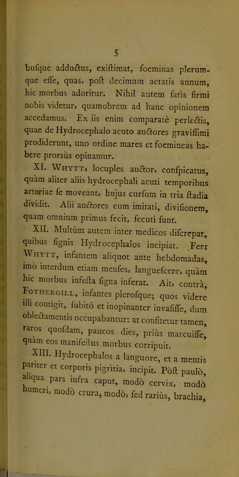 bufquc addu&us, cxiftimat, foeminas plerum- que effe, quas, pod decimum aetatis annum, hic morbus adoritur. Nihil autem fatis firmi nobis videtur, quamobrem ad hanc opinionem accedamus. Ex iis enim comparate perlectis, quae de Hydrocephalo acuto auttores graviflimi prodiderunt, uno ordine mares et foemineas ha- bere prorsus opinamur. XI. Whytt, locuples au&or, confpicatus, quam aliter aliis hydrocephali acuti temporibus art&riae fe moveant, hujus curfum in tria fladia dividit. Alii au&ores eum imitati, divifionem, quam omnium primus fecit, fecuti funt. XII. Multum autem inter medicos difcrepat, quibus fignis Hydrocephalos incipiat. Ferr Whytt, infantem aliquot ante hebdomadas, imo interdum etiam menfes, languefcere, quam hic morbus mfeda figna inferat. Ait, contra, Fothergill, infantes plerofque; quos videre 11 Contl§lts fubit6 et inopinanter invafiffe, dum obleftamentis occupabantur: at confitetur tamen, raros quofdam, paucos dies, prius marcuiffe’ quam eos manifeftus morbus corripuit. XIII. Hydrocephalos a languore, et a mentis Pariter et corporis pigritia, incipit. Pofl paulo, aliqua pars infra caput, modo cervix, modo umeri, modo crura, modo, fed rarius, brachia,