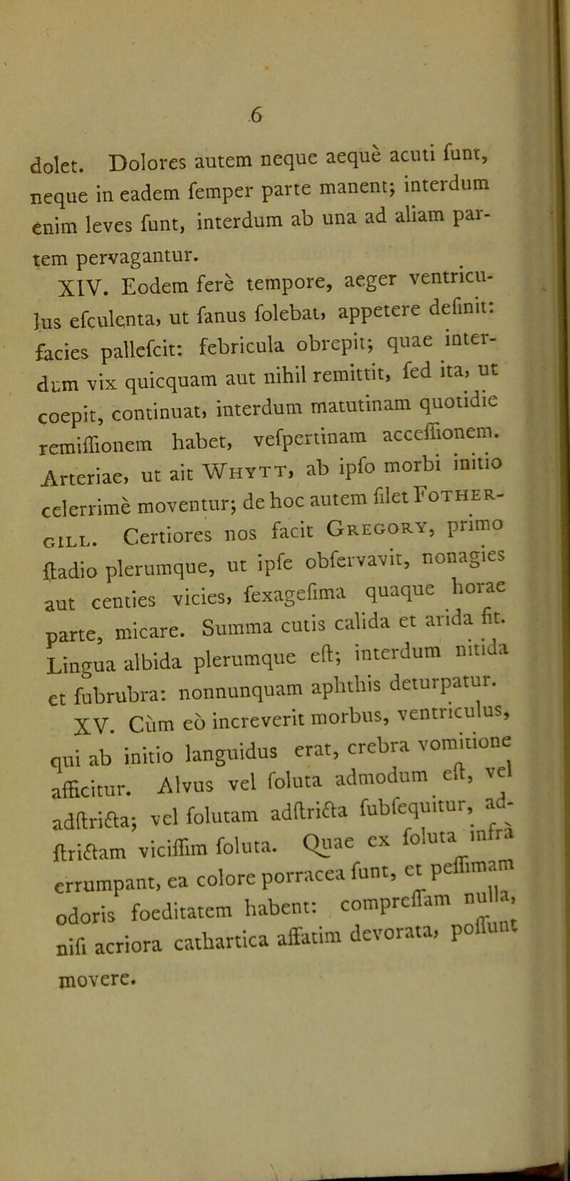 dolet. Dolores autem neque aeque acuti funt, neque in eadem femper parte manent; interdum enim leves funt, interdum ab una ad aliam par- tem pervagantur. XIV. Eodem fere tempore, aeger ventricu- lus efculenta, ut fanus folebat, appetere delinit, facies pallefcit: febricula obrepit; quae mter- dnm vix quicquam aut nihil remittit, fed ita, ut coepit, continuat, interdum matutinam quotidie remiffionem habet, vefpertinam acceffionem. Arteriae, ut ait Whytt, ab ipfo morbi initio celerrime moventur; de hoc autem filet Fother- gill. Certiores nos facit Gregory, primo ftadio plerumque, ut ipfe obfervavit, nonagies aut centies vicies, fexagefima quaque horae parte, micare. Summa cutis calida et arida fit. Lingua albida plerumque eft; interdum nitida et fubrubra: nonnunquam aphthis deturpatur. XV. Cum eb increverit morbus, venti icu us, qui ab initio languidus erat, crebra vomitione afficitur. Alvus vel foluta admodum c e adftrifta; vel folutam adftrifta fubfequitur, a - flriftam viciffim foluta. Quae ex foluta mu errumpant, ea colore porracea funt, a pe una odoris foeditatem habent: eomprciTam n» ■. nif, acriora catlrartica affatim devorata, pofiunt movere.