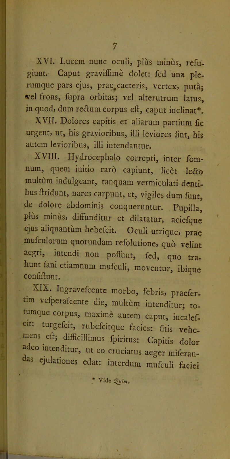 XVI. Lucem nunc oculi, plus minus, refu- giunt. Caput graviffime dolet: fed una ple- rumque pars ejus, prae?caeteris, vertex, puta; •vel frons, fupra orbitas; vel alterutrum latus, in quod, dum re&um corpus efl, caput inclinat*. XVII. Dolores capitis et aliarum partium fic urgent, ut, his gravioribus, illi leviores fint, his autem levioribus, illi intendantur. XVIII. Hydrocephalo correpti, inter fom- num, quem initio raro capiunt, licet le&o multum indulgeant, tanquam vermiculati denti- bus flridunt, nares carpunt, et, vigiles dum funt, de dolore abdominis conqueruntur. Pupilla, plus minus, diffunditur et dilatatur, aciefque ejus aliquantum hebefcit. Oculi utrique, prae mufculorum quorundam refolutione, quo velint aegri, intendi non poffunt, fed, quo tra- hunt fani etiamnum mufculi, moventur, ibique confidunt. . XIX- Ingravefcente morbo, febris, praefer- tim vefperafcente die, multum intenditur; to- tumque corpus, maxime autem caput, incalef- cit: turgefcit, rubefcitque facies: fitis vehe- mens eft; difficillimus fpiritus: Capitis dolor a eo intenditur, ut eo cruciatus aeger miferan- as ejulationes edat: interdum mufculi faciei * Vide £>uim.