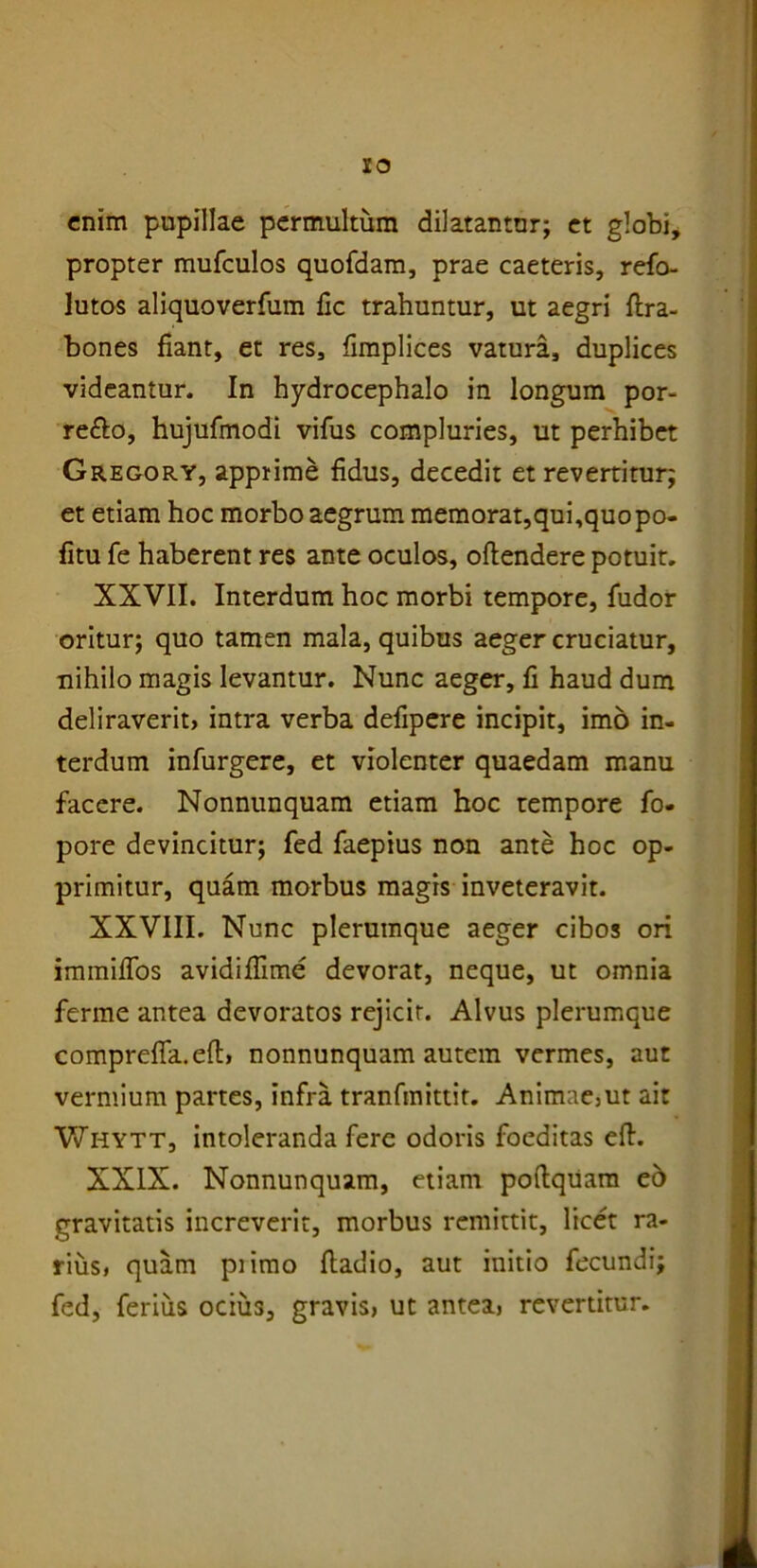 enim pupillae permultum dilatantor; et globi, propter mufculos quofdam, prae caeteris, refo- lutos aliquoverfum fic trahuntur, ut aegri ftra- bones fiant, et res, fimplices vatura, duplices videantur. In hydrocephalo in longum por- re&o, hujufmodi vifus compluries, ut perhibet Gregory, apprime fidus, decedit et revertitur; et etiam hoc morbo aegrum memorat,qui,quopo- fitu fe haberent res ante oculos, oftendere potuit. XXVII. Interdum hoc morbi tempore, fudor oritur; quo tamen mala, quibus aeger cruciatur, nihilo magis levantur. Nunc aeger, fi haud dum deliraverit, intra verba defipere incipit, imo in- terdum infurgere, et violenter quaedam manu facere. Nonnunquam etiam hoc tempore fo- pore devincitur; fed faepius non ante hoc op- primitur, quam morbus magis inveteravit. XXVIII. Nunc plerumque aeger cibos ori immififos avidiflime devorat, neque, ut omnia ferme antea devoratos rejicit. Alvus plerumque comprefla.efi:, nonnunquam autem vermes, aut vermium partes, infra tranfmittit. Animae,ut ait Whytt, intoleranda fere odoris foeditas eft. XXIX. Nonnunquam, etiam pofiquam eo gravitatis increverit, morbus remittit, licet ra- rius, quam piimo fiadio, aut initio fecundi; fed, ferius ocius, gravis, ut antea, revertitur.
