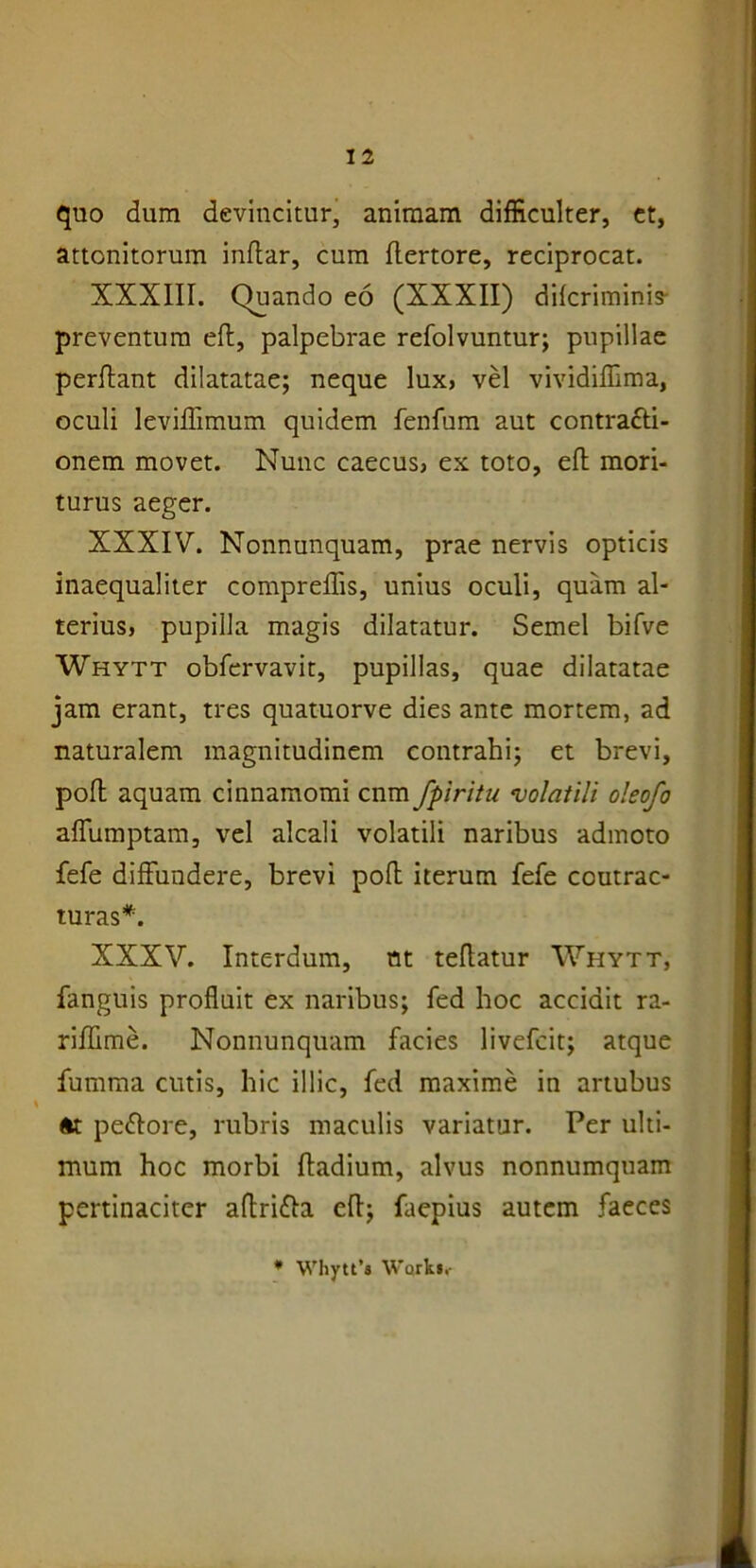quo dum devincitur, animam difficulter, et, attonitorum indar, cum dertore, reciprocat. XXXIII. Quando eo (XXXII) difcriminis- preventum ed, palpebrae refolvuntur; pupillae perdant dilatatae; neque lux, vel vivididima, oculi levidimum quidem fenfum aut contracti- onem movet. Nunc caecus, ex toto, ed mori- turus aeger. XXXIV. Nonnunquam, prae nervis opticis inaequaliter compredis, unius oculi, quam al- terius, pupilla magis dilatatur. Semel bifve Whytt obfervavit, pupillas, quae dilatatae jam erant, tres quatuorve dies ante mortem, ad naturalem magnitudinem contrahi; et brevi, pod aquam cinnamomi cnm fpiritu volatili oleofo adumptam, vel alcali volatili naribus admoto fefe diffundere, brevi pod iterum fefe ccutrac- turas*. XXXV. Interdum, nt tedatur Whytt, fanguis produit ex naribus; fed hoc accidit ra- ridime. Nonnunquam facies livefcit; atque fumma cutis, hic illic, fed maxime in artubus at pettore, rubris maculis variatur. Per ulti- mum hoc morbi dadium, alvus nonnumquam pertinaciter adri&a ed; faepius autem faeces * Whytt’» Work»,