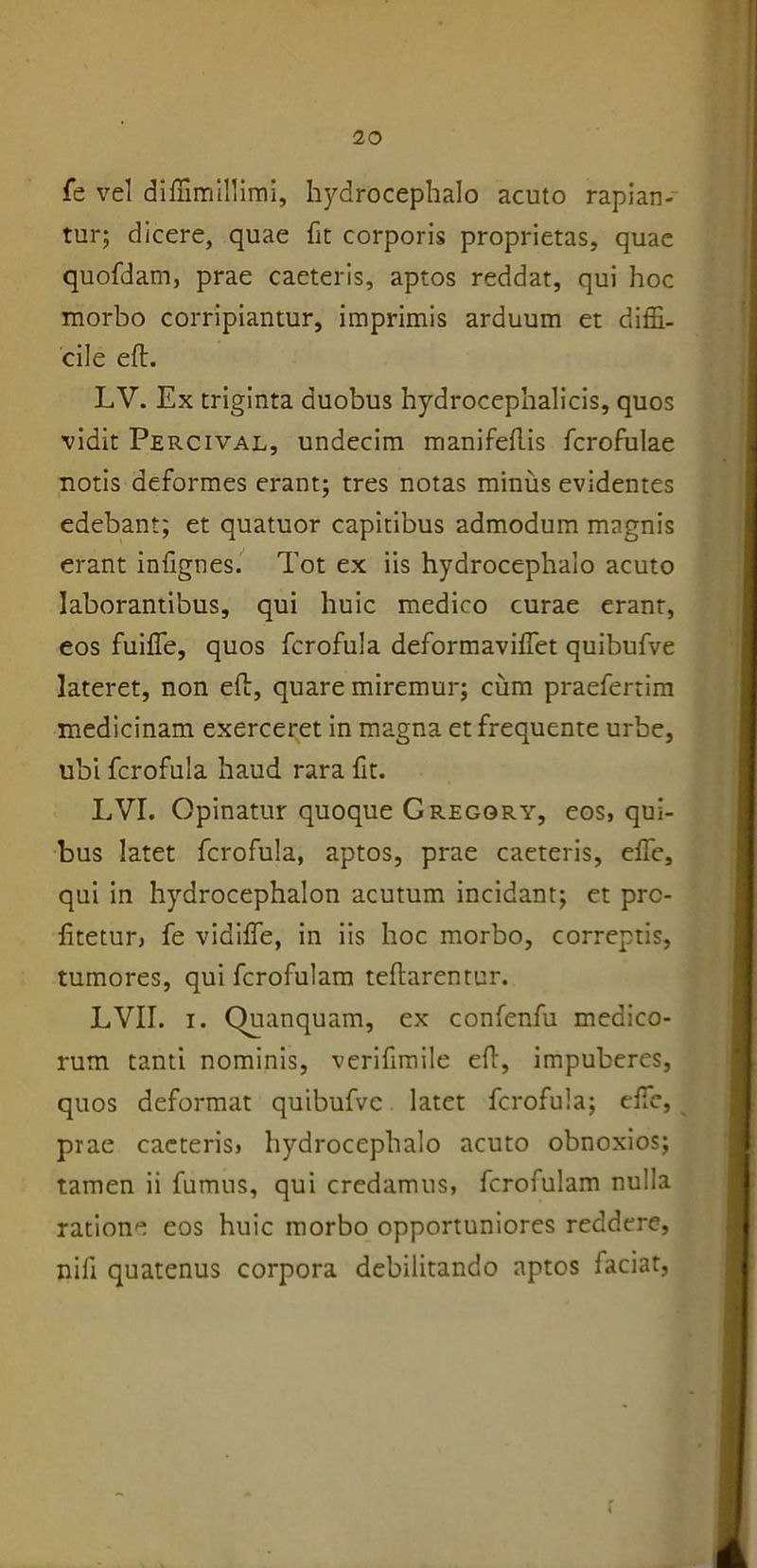 fe vel diffimillimi, hydrocephalo acuto rapian- tur; dicere, quae fit corporis proprietas, quae quofdam, prae caeteris, aptos reddat, qui hoc morbo corripiantur, imprimis arduum et diffi- cile eft. LV. Ex triginta duobus hydrocephalicis, quos vidit Percival, undecim manifeftis fcrofulae notis deformes erant; tres notas minus evidentes edebant; et quatuor capitibus admodum magnis erant infignes. Tot ex iis hydrocephalo acuto laborantibus, qui huic medico curae erant, eos fuiffe, quos fcrofula deformaviffet quibufve lateret, non eft, quare miremur; cum praefertim medicinam exerceret in magna et frequente urbe, ubi fcrofula haud rara fit. LVI. Opinatur quoque Gregory, eos, qui- bus latet fcrofula, aptos, prae caeteris, effie, qui in hydrocephalon acutum incidant; et pro- fitetur, fe vidiffe, in iis hoc morbo, correptis, tumores, qui fcrofulam teftarentur. LVII. i. Quanquam, ex confenfu medico- rum tanti nominis, verifimile eft, impuberes, quos deformat quibufve latet fcrofula; effie, prae caeteris, hydrocephalo acuto obnoxios; tamen ii fumus, qui credamus, fcrofulam nulla ratione eos huic morbo opportuniores reddere, nili quatenus corpora debilitando aptos faciat,
