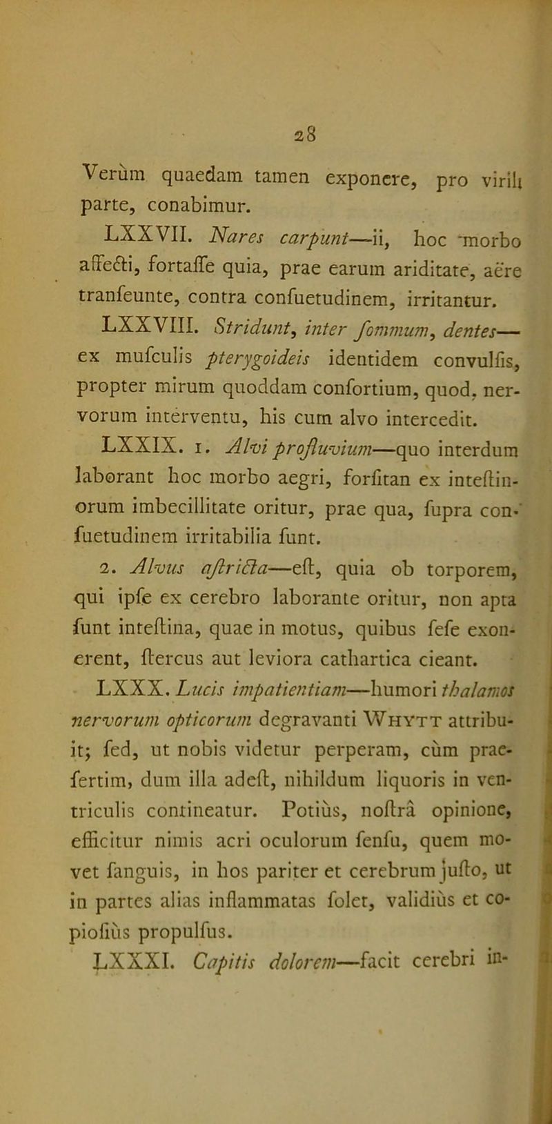 Verum quaedam tamen exponere, pro virili parte, conabimur. LXXVII. Nares carpunt—ii, hoc 'morbo afTefti, fortaflfe quia, prae earum ariditate, aere tranfeunte, contra confuetudinem, irritantur. LXXVIII. Stridunt, inter fomnium, dentes— ex mufculis pterygoideis identidem convulfis, propter mirum quoddam confortium, quod, ner- vorum interventu, his cum alvo intercedit. LXXIX. i. Alui profluvium—quo interdum laborant hoc morbo aegri, forfltan ex inteftin- orum imbecillitate oritur, prae qua, fupra con- fuetudinem irritabilia funt. 2. Alvus aflricla—eft, quia ob torporem, qui ipfe ex cerebro laborante oritur, non apta funt inteftina, quae in motus, quibus fefe exon- erent, flercus aut leviora cathartica cieant. LXXX. Lucis impatientiam—humori thalamos nervorum opticorum degravanti Whytt attribu- it; fed, ut nobis videtur perperam, cum prae- fertim, dum illa adeft, nihildum liquoris in ven- triculis contineatur. Potius, noftra opinione, efficitur nimis acri oculorum fenfu, quem mo- vet fanguis, in hos pariter et cerebrum jufto, ut in partes alias inflammatas foler, validius et co- piolius propulfus. LXXXI. Capitis dolorem—facit cerebri in-