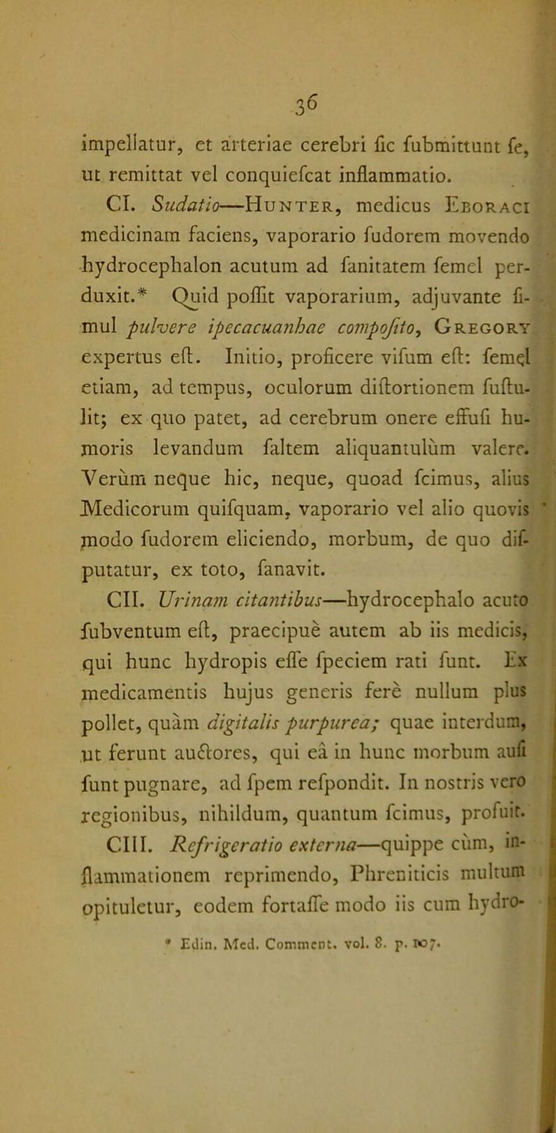 impellatur, et arteriae cerebri fic fubmittunt fe, ut remittat vel conquiefcat inflammatio. CI. Sudatio—Hunter, medicus Eboraci medicinam faciens, vaporario fudorem movendo hydrocephalon acutum ad fanitatem femcl per- duxit.* Quid poflit vaporarium, adjuvante fi- ■ mul pulvere ipecacuanhae compofiio, Gregory expertus efl. Initio, proficere vifum efl: femel etiam, ad tempus, oculorum diflortionem fuftu- lit; ex quo patet, ad cerebrum onere effufi hu- moris levandum faltem aliquantulum valere. Verum neque hic, neque, quoad fcimus, alius Medicorum quifquam. vaporario vel alio quovis ' modo fudorem eliciendo, morbum, de quo dif- putatur, ex toto, fanavit. CII. Urbiam citantibus—hydrocephalo acuto fubventum efl, praecipue autem ab iis medicis, qui hunc hydropis efle fpeciem rati funt. Ex medicamentis hujus generis fere nullum plus pollet, quam digitalis purpurea; quae interdum, ut ferunt au&ores, qui ea in hunc morbum aufi funt pugnare, ad fpem refpondit. In nostris vero regionibus, nihildum, quantum fcimus, profuit. CIII. Refrigeratio externa—quippe cum, in- flammationem reprimendo, Phreniticis multum opituletur, eodem fortafle modo iis cum hydro- * Edin. Med. Conmicnt. vol. 8. p. 107.