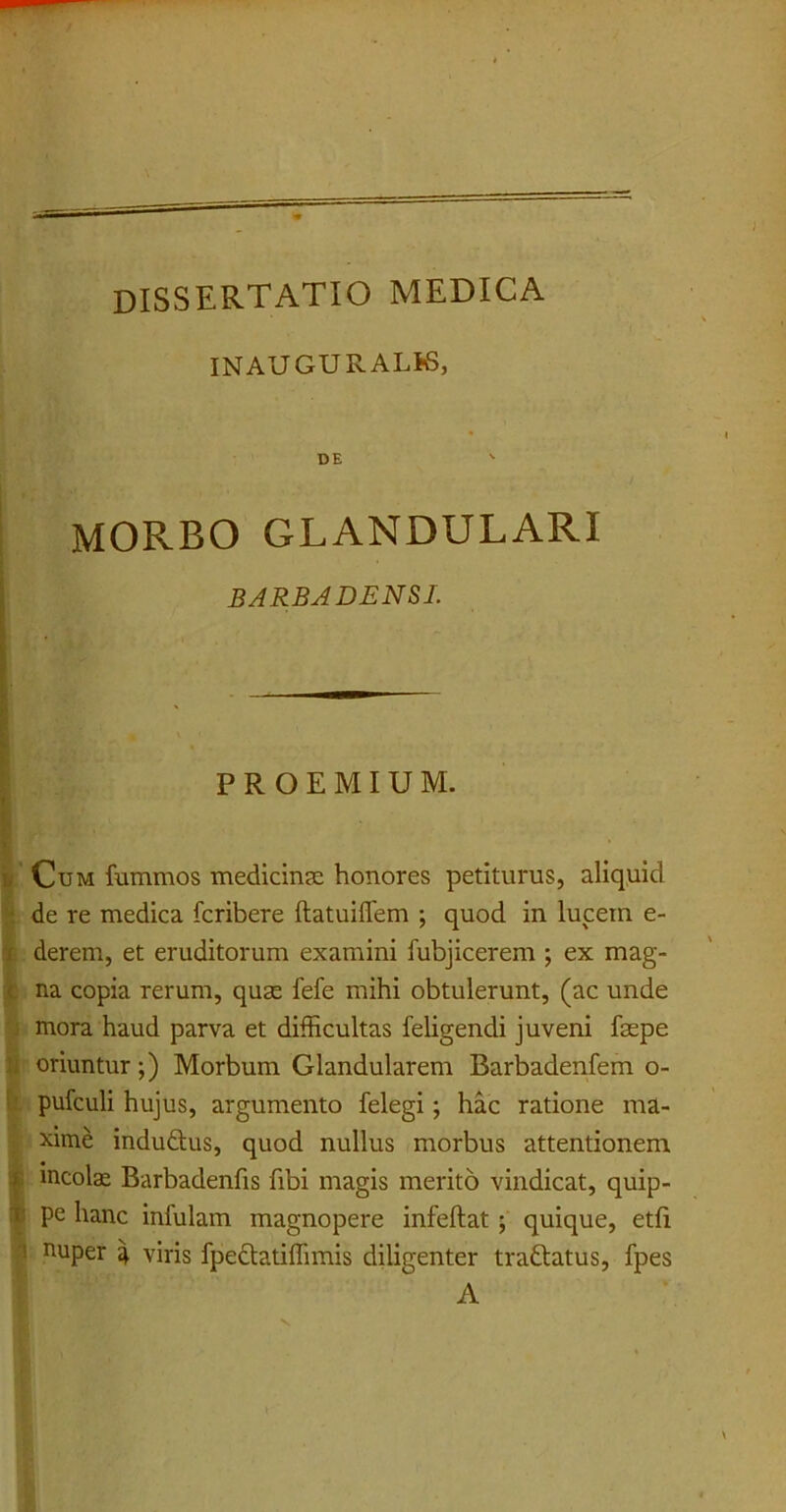INAUGURALK, DE MORBO GLANDULARI BARBA DENSI. P R O E M I U M. i Cum fummos medicinae honores petiturus, aliquid de re medica fcribere ftatuiflem ; quod in lucein e- derem, et eruditorum examini fubjicerem ; ex mag- na copia rerum, quse fefe mihi obtulerunt, (ac unde mora haud parva et difficultas feligendi juveni faepe oriuntur;) Morbum Glandularem Barbadenfem o- pufculi hujus, argumento felegi; hac ratione ma- xime induftus, quod nullus morbus attentionem I incola Barbadenfis fibi magis merito vindicat, quip- pe hanc infulam magnopere infeftat ; quique, etfi nuper % viris fpectatiffimis diligenter traQatus, fpes A