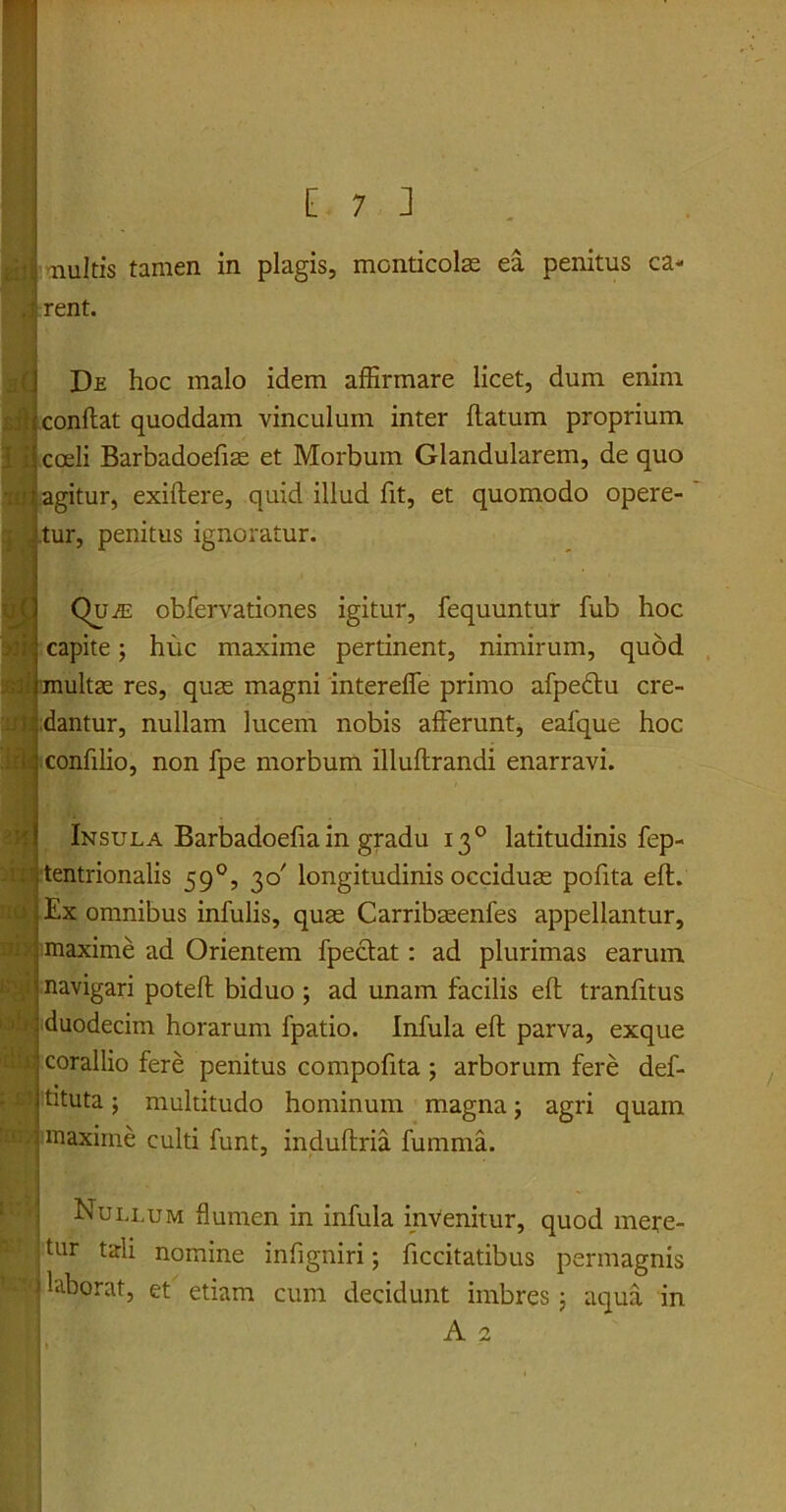nuitis tamen in plagis, monticolae ea penitus ca- rent. De hoc malo idem affirmare licet, dum enim conflat quoddam vinculum inter flatum proprium coeli Barbadoefiae et Morbum Glandularem, de quo agitur, exiflere, quid illud fit, et quomodo opere- tur, penitus ignoratur. Qu.e: obfervationes igitur, fequuntur fub hoc capite; hiic maxime pertinent, nimirum, quod multae res, quae magni intereffe primo afpedtu cre- dantur, nullam lucem nobis afferunt, eafque hoc confilio, non fpe morbum illuflrandi enarravi. sw. EM hir Insula Barbadoefiain gradu 130 latitudinis fep- tentrionalis 590, 30' longitudinis occiduae pofita efl. Ex omnibus infulis, quae Carribaeenfes appellantur, maxime ad Orientem fpeclat : ad plurimas earum navigari potefl biduo ; ad unam facilis efl tranfitus duodecim horarum fpatio. Infula efl parva, exque corallio fere penitus compofita ; arborum fere def- ruta ; multitudo hominum magna; agri quam maxime culti funt, induflria fumma. Nullum flumen in infula invenitur, quod mere- jtur tali nomine infigniri; ficcitatibus permagnis I ^borat, et etiam cum decidunt imbres 5 aqua in A 2