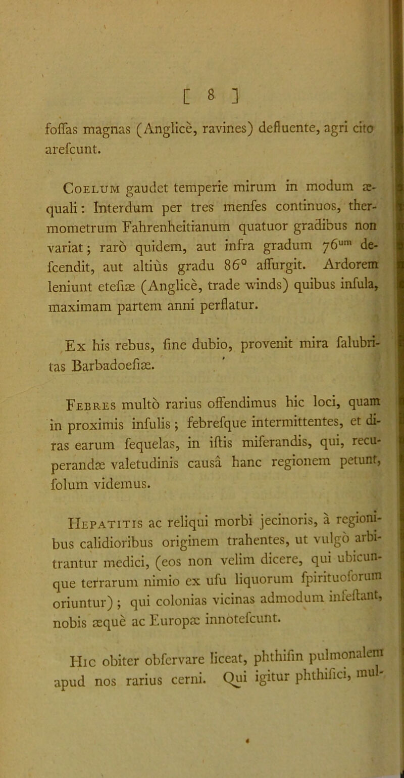 folias magnas (Anglice, ravines) defluente, agri cito arefcunt. > Coelum gaudet temperie mirum in modum ae- quali: Interdum per tres menfes continuos, ther- mometrum Fahrenheitianum quatuor gradibus non variat; raro quidem, aut infra gradum j6um de- fcendit, aut altius gradu 86° affurgit. Ardorem leniunt etefiae (Anglice, trade winds) quibus infula, maximam partem anni perflatur. Ex his rebus, fine dubio, provenit mira falubri- tas Barbadoefias. Febres multo rarius offendimus hic loci, quam in proximis infulis; febrefque intermittentes, et di- ras earum fequelas, in illis miferandis, qui, recu- perandae valetudinis causa hanc regionem petunt, folum videmus. FIepatitis ac reliqui morbi jecinoris, a regioni- bus calidioribus originem trahentes, ut vulgo arbi- trantur medici, (eos non velim dicere, qui ubicun- que tefrarum nimio ex ufu liquorum fpirituoforum oriuntur) ; qui colonias vicinas admodum infeftant, nobis aeque ac Europae innotefcunt. Hic obiter obfervare liceat, phthifin pulmonalem apud nos rarius cerni. Qui igitur phthifici, mu 4