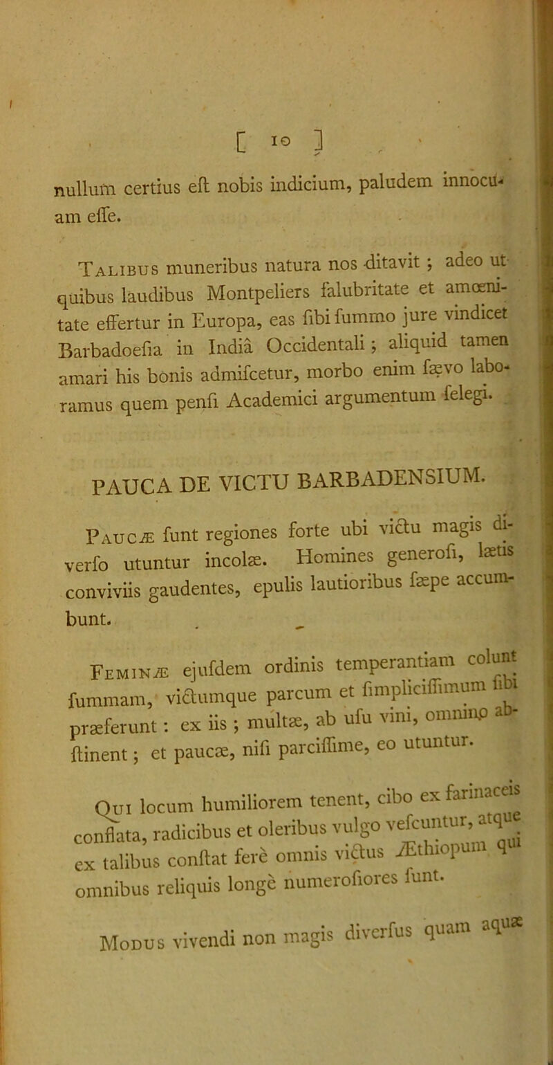 nullum certius eft nobis indicium, paludem innocu- am effe. Talibus muneribus natura nos ditavit ; adeo ut quibus laudibus Montpeliers falubritate et amoeni- tate effertur in Europa, eas fibi fummo jure vindicet Barbadoefia in India Occidentali; aliquid tamen amari his bonis admifcetur, morbo enim fevo labo- ramus quem penfi Academici argumentum felegi. PAUCA DE VICTU BxVRBADENSIUM. Paucje funt regiones forte ubi victu magis di- verfo utuntur incolae. Homines generofi, laetis conviviis gaudentes, epulis lautioribus faepe accum- bunt. Feminje ejufdem ordinis temperantiam colunt fummam, vitanque parcum et f.mphctffimum fih praeferunt: ex iis; multat, ab ufu vim, omrnup *b- ftinent; et paucae, nifi parciffime, eo utuntur. Qui locum humiliorem tenent, cibo ex farinae® conflata, radicibus et oleribus vulgo vefcuntur, atqu ex talibus conflat fere omnis vita Athtopum q omnibus reliquis longe numerofiores lunt. Modus vivendi non magis diverfus quam aq