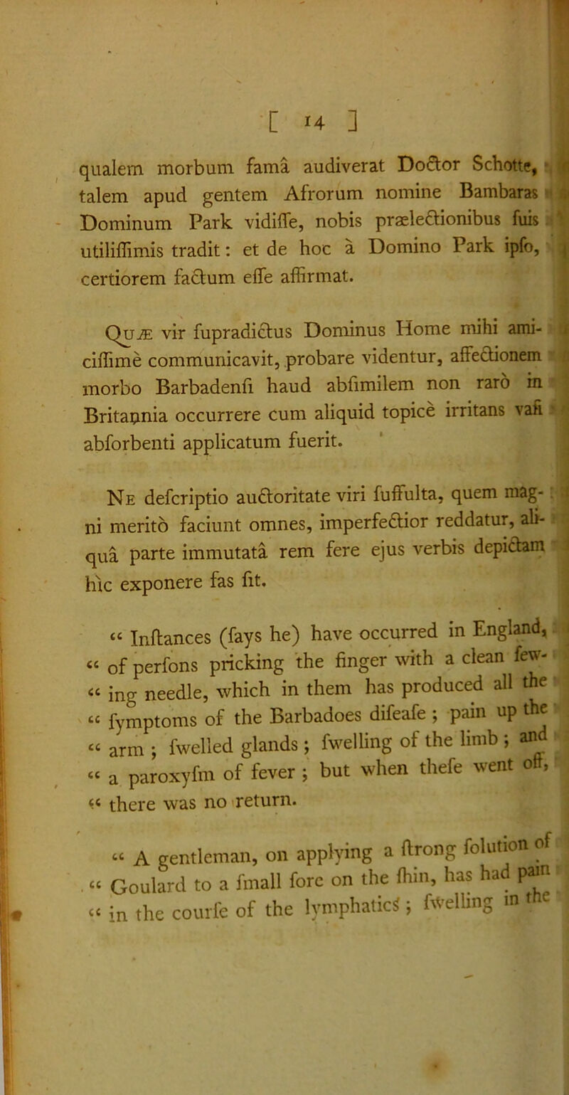 qualem morbum fama audiverat Doctor Schotte, talem apud gentem Afrorum nomine Bambaras < Dominum Park vidiffe, nobis praelectionibus fuis utiliffimis tradit: et de hoc a Domino Park ipfo, certiorem factum elfe affirmat. QujE vir fupradictus Dominus Home mihi ami- ciffime communicavit, probare videntur, affectionem morbo Barbadenfi haud abfimilem non raro in Britaunia occurrere cum aliquid topice irritans vafi abforbenti applicatum fuerit. Ne defcriptio auCtoritate viri fuftulta, quem mag- ni merito faciunt omnes, imperfeCtior reddatur, ali- qua parte immutata rem fere ejus verbis depictam hic exponere fas fit. “ Inftances (fays he) have occurred in England, « of perfons pricking the finger with a clean few- ce ing needle, which in them has produced all the « fymptoms of the Barbadoes difeafe ; pain up the « arm ; fwelled glands j fwelling of the Umb ; and «« a paroxyfm of fever ; but when thefe went oft, there was no return. « A gentleman, on applying a ftrong folution of « Goulard to a fmall fore on the fhm, has had pam tc in the courfe of the lymphatici ; Bvelling int e