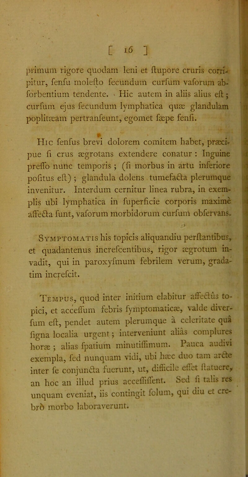 primum rigore quodam leni et flupore cruris corri- pitur, fenfu moleflo fecundum curfum vaforum ab- forbentium tendente. Hic autem in aliis alius efl; curfum ejus fecundum lymphatica quas glandulam poplitseam pertranfeunt, egomet faepe fenfi. . I Hic fenfus brevi dolorem comitem habet, praeci- pue fi crus aegrotans extendere conatur : Inguine prelTo nunc temporis ; (fi morbus in artu inferiore politus efl) ; glandula dolens tumefafta plerumque invenitur. Interdum cernitur linea rubra, in exem- plis ubi lymphatica in fuperficie corporis maxime affedla funt, vaforum morbidorum curfum obfervans. ' 'ili » Symptomatis his topicis aliquandiu perflantibus, et quadantenus increfcentibus, rigor aegrotum in- vadit, qui in paroxyfmum febrilem verum, grada- tim increfcit. Tempus, quod inter initium elabitur affeclus to- pici, et acceffum febris fymptomaticae, valde diver- fum efl, pendet autem plerumque a celeritate qua figna localia urgent; interveniunt alias complures horae ; alias fpatium minutiffimum. Pauca audivi exempla, fcd nunquam vidi, ubi ha:c duo tam arcle inter fe conjundta fuerunt, ut, difficile effiet fiatucre, an hoc an illud prius acceffiiffient. Sed fi talis res unquam eveniat, iis contingit folurn, qui diu et cre- br6 morbo laboraverunt.