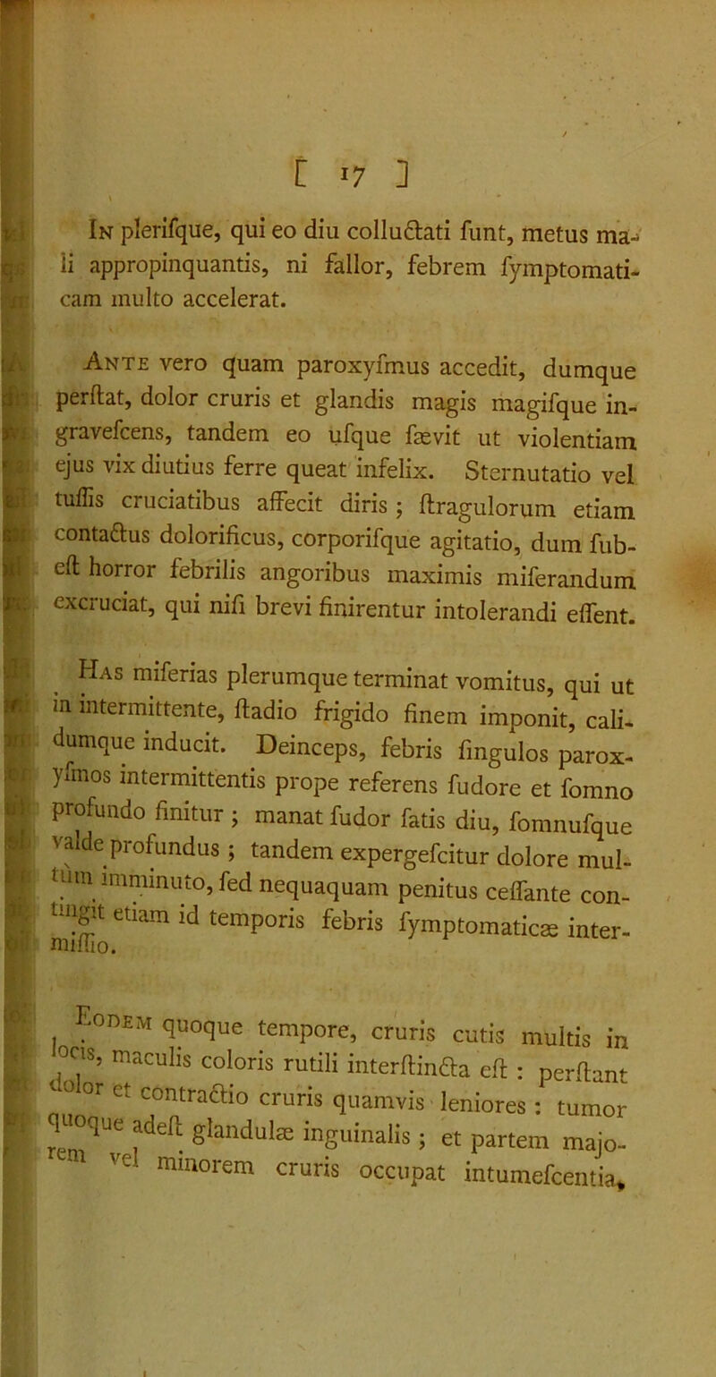 [ >7 ] In plerifque, qui eo diu collu&ati funt, metus ma- li appropinquantis, ni fallor, febrem fymptomati- I cam inulto accelerat. m IAnte vero quam paroxyfmus accedit, dumque perflat, dolor cruris et glandis magis magifque in- gravefcens, tandem eo ufque faevit ut violentiam ejus vix diutius ferre queat infelix. Sternutatio vel tuffis cruciatibus affecit diris; flragulorum etiam conta&us dolorificus, corporifque agitatio, dum fub- efl horror febrilis angoribus maximis miferandum excruciat, qui nifi brevi finirentur intolerandi effent. Has miferias plerumque terminat vomitus, qui ut m intermittente, fladio frigido finem imponit, cali- dumque inducit. Deinceps, febris fmgulos parox- yunos intermittentis prope referens fudore et fomno profundo finitur ; manat fudor fatis diu, fomnufque vaide profundus; tandem expergefeitur dolore mul- tUm lmminut°,fed nequaquam penitus ceffante con- tmgit etiam id temporis febris fymptomaticae inter- ;0D£m quoque tempore, cruris cutis multis in ,0?’ maculis coloris rutili interflinfla efl : perflant „ 0 or et contraflio cruris quamvis leniores : tumor I ^|°qUe adeft gJandulae inguinalis; et partem majo- Ve minorem cru™ occupat intumefeentia* . i*'