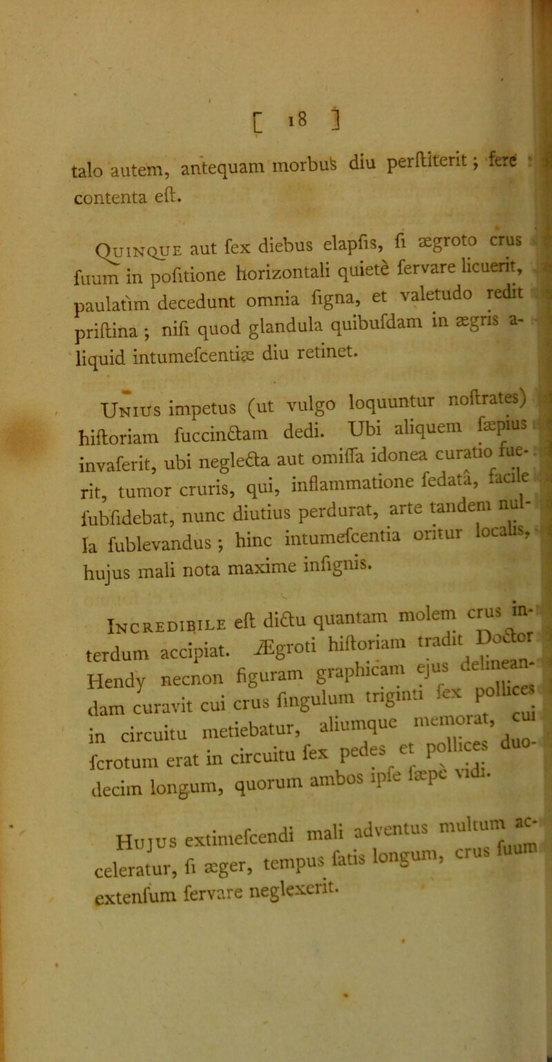 talo autem, antequam contenta eft. inorbufe diu perftiterit; fere i Quinque aut fex diebus elapfis, fi aegroto crus fuum in pofitione horizontali quiete fervare licuerit, paulatim decedunt omnia ligna, et valetudo redit priftina ; nifi quod glandula quibufdam in aegris a- liquid intumefeentice diu retinet. Unius impetus (ut vulgo loquuntur noftrates) hiftoriam fucandam dedi. Ubi aliquem faepius invaferit, ubi neglefta aut omiffa idonea curatio fue- rit, tumor cruris, qui, inflammatione fedata, faci e fubfidebat, nunc diutius perdurat, arte tandem nu - Ia fublevandus; hinc intumefcentia oritur localis, hujus mali nota maxime infigms. Incredibile eft diau quantam molem crus m- terdum accipiat. iEgroti hiftoriam tradit DoJor Hendy necnon figuram graphtcam ejus defin - dam curavit cui crus fmgulum tngt.tt. fa in circuitu metiebatur, aliumque memorat, fcrotum erat in circuitu fex pedes et polhces duo- decim longum, quorum ambos ipfe la-pe u • HUJUS extimefcendi mali adventus multum ac- celeratur, fi xger, tempus fatis longum, crus fuu extenfum fervare neglexerit.