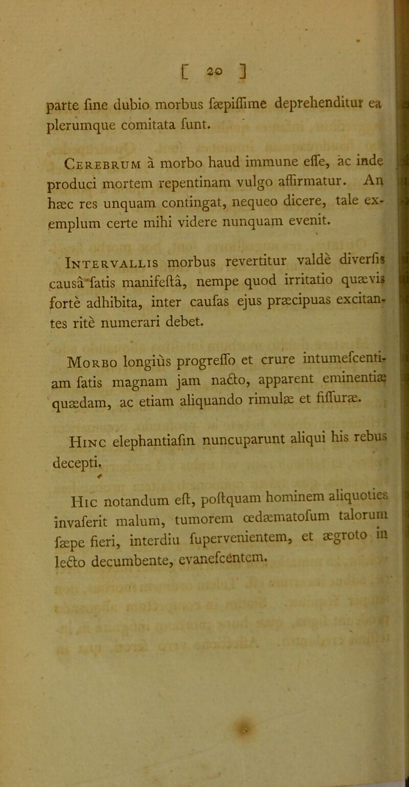 parte fine dubio morbus fsepiffime deprehenditur ea plerumque comitata funt. Cerebrum a morbo haud immune efie, ac inde produci mortem repentinam vulgo affirmatur. An haec res unquam contingat, nequeo dicere, tale ex- emplum certe mihi videre nunquam evenit. Intervallis morbus revertitur valde diverfis causa'fatis manifefta, nempe quod irritatio quaevis forte adhibita, inter caufas ejus praecipuas excitan- tes rite numerari debet. Morbo longius progreffo et crure intumefcenti- am fatis magnam jam nado, apparent eminentiae quaedam, ac etiam aliquando rimulae et fiffurae. Hinc elephantiafin nuncuparunt aliqui his rebus decepti. * Hic notandum eft, poftquam hominem aliquoties invaferit malum, tumorem oedaematofum talorum fepe fieri, interdiu fupervenientem, et aegroto m le£to decumbente, evanefcentcm.
