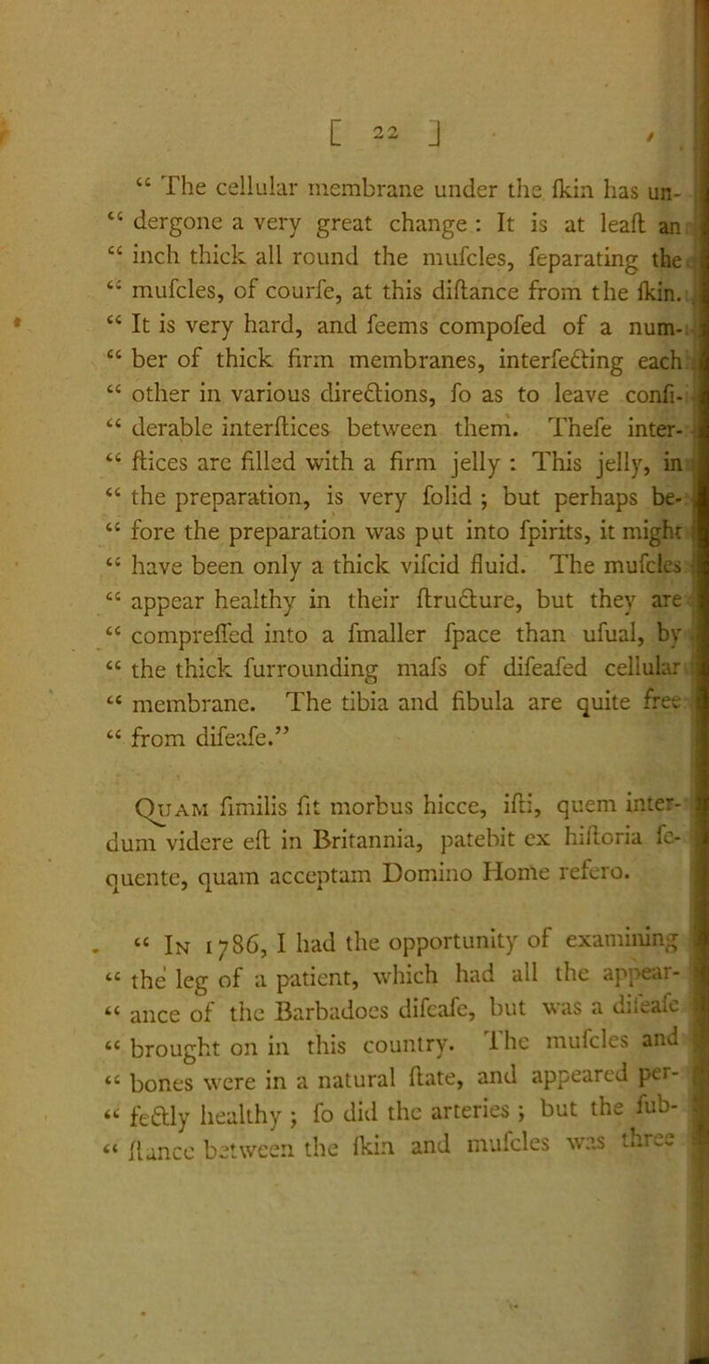 11 The cellular membrane under the fkin has un- “ dergone a very great change : It is at leafl an <c inch thick all rcund the mufcles, feparating the . 44 mufcles, of courfe, at this diflance from the fkin. , 44 It is very hard, and feems compofed of a num- , 44 ber of thick firm membranes, interfe&ing each . 44 other in various diredtions, fo as to leave confi- 44 derable interdices betvveen them. Thefe inter- 44 ftices are filled with a firm jelly : This jelly, in : 44 the preparation, is very folid ; but perhaps be- j 44 fore the preparation was put into fpirits, it might f 44 have been only a thick vifcid fluid. The mufcles 44 appear healthy in their ftructure, but they are i 44 compreffed into a fmaller fpace than ufual, by i 44 the thick furrounding mafs of difeafed cellular i 44 membrane. The tibia and fibula are quite free | 44 from difeafe.” Quam fimilis fit morbus hicce, ifli, quem inter- ;! dum videre eft in Britannia, patebit cx hifloria fe- : quente, quam acceptam Domino Honle refero. . 44 In 1786, I had the opportunity of examining 44 the leg of a patient, which had all the appear- 44 ance of the Barbadoes difeafe, but was a dileafe j 44 brought on in this country. T he mufcles and I 44 bones were in a natural flate, and appearcd per- \ 44 feftly healthy ; fo did the arteries ; but the fub- I 44 f lance betwcen the fkin. and mufcles was thr^.- j