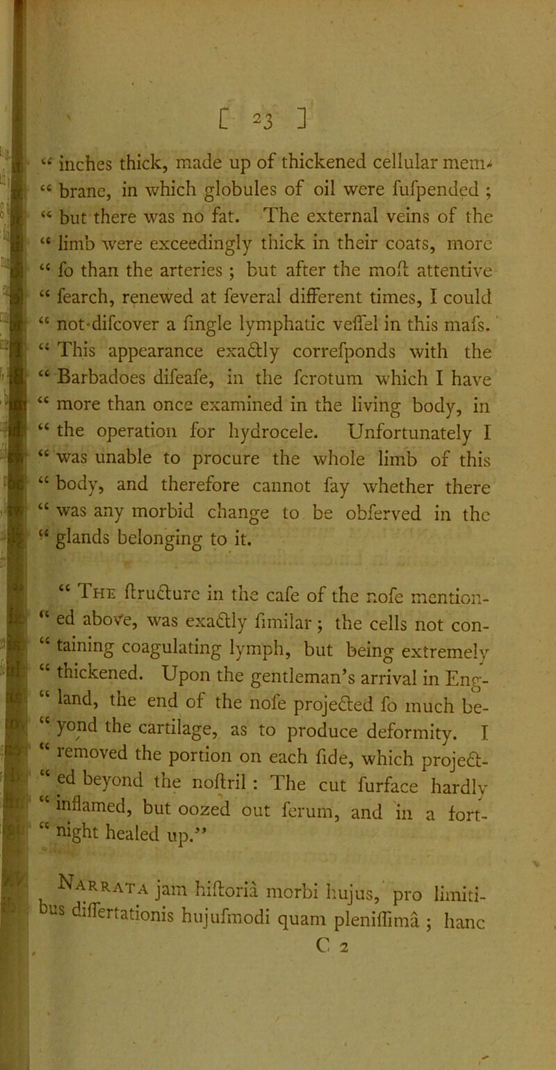 “ inches thick, made up of thickened cellular mem* “ brane, in which globules of oil were fufpended ; “ but there was no fat. The external veins of the “ limb were exceedingly thick in their coats, more “ fo than the arteries; but after the moff attentive “ fearch, renewed at feveral different times, I could “ not*difcover a fmgle lymphatic veffel in this mafs. “ This appearance exa&ly correfponds with the “ Barbadoes difeafe, in the fcrotum which I have “ more than once examined in the living body, in “ the operation for hydrocele. Unfortunately I “ was unable to procure the whole limb of this “ body, and therefore cannot fay whether there ‘c was any morbid change to be obferved in the •c glands belonging to it. <c The flructure in the cafe of the nofe mention- “ ed aboVe, was exattly fimilar; the cells not con- taining coagulating lymph, but being extremely thickened. Upon the gentleman’s arrival in Eng- ‘ land, the end of the nofe projedled fo much be- yond the cartilage, as to produce deformity. I “ rem°ved the portion on each fide, which projedl;- ‘‘ ed beyond the noftril : The cut furface hardly inflamed, but oozed out ferum, and in a fort- “ night healed up.” Narrata jam hiftoria morbi hujus,' pro limiti- bus differtationis hujufmodi quam pleniffima ; hanc C 2