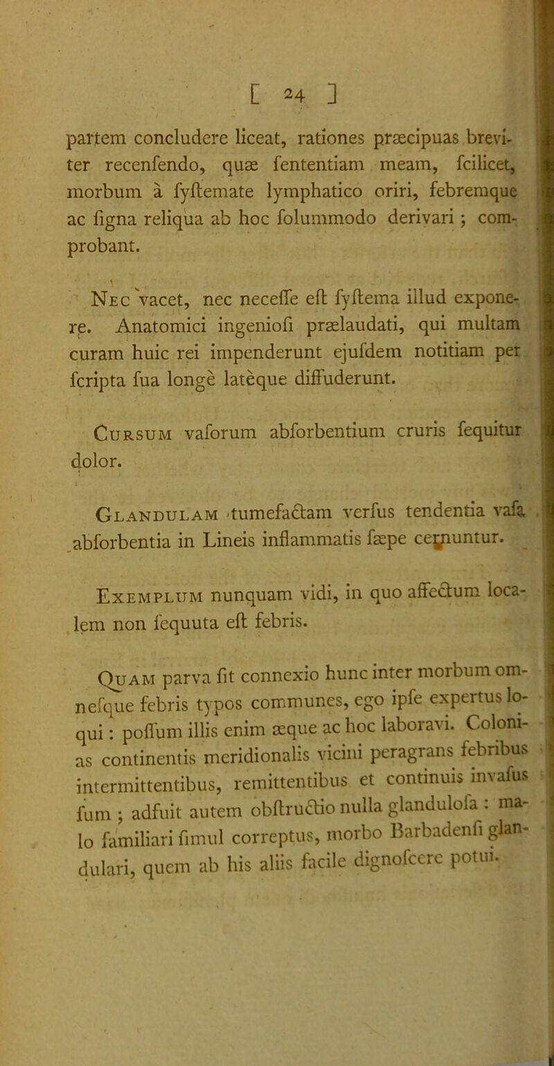 partem concludere liceat, rationes praecipuas brevi- ter recenfendo, quae fententiam meam, fcilicet, morbum a fyftemate lymphatico oriri, febremque ac figna reliqua ab hoc folummodo derivari ; com- probant. i Nec vacet, nec neceffe eft fyftema illud expone- re. Anatomici ingeniofi praelaudati, qui multam curam huic rei impenderunt ejufdem notitiam per fcripta fua longe lateque diffuderunt. Cursum vaforum abforbentium cruris fequitur dolor. Glandulam -tumefactam verfus tendentia vafa abforbentia in Lineis inflammatis faepe ceyiuntur. Exemplum nunquam vidi, in quo affectum loca- lem non fequuta eft febris. Quam parva fit connexio hunc inter morbum om- nefque febris typos communes, ego ipfe expertus lo- qui : poffum illis enim aeque ac hoc laboravi. Coloni- as continentis meridionalis vicini peragrans febribus intermittentibus, remittentibus et continuis mvafus fum ; adfuit autem obftruCtio nulla glandulofa : ma- lo familiari fimul correptus, morbo Barbadenfi glan- dulari, quem ab his aliis facile dignofcerc potui.