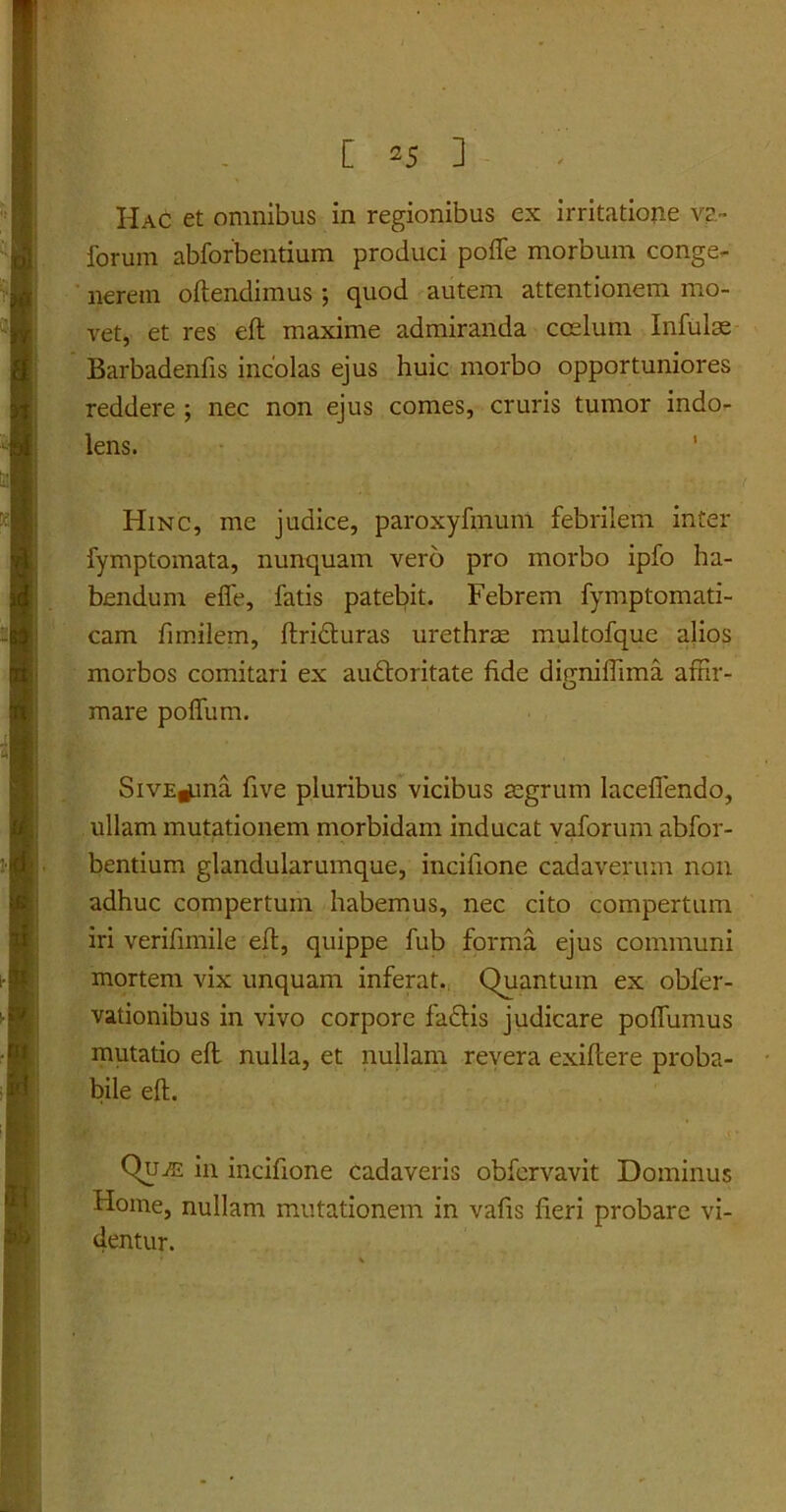 Hac et omnibus in regionibus ex irritatione va~ forum abforbentium produci pofle morbum conge- nerem oftendimus ; quod autem attentionem mo- vet, et res eft maxime admiranda coelum Infulae Barbadenfis incolas ejus huic morbo opportuniores reddere ; nec non ejus comes, cruris tumor indo- lens. Hinc, me judice, paroxyfmum febrilem inter fymptomata, nunquam vero pro morbo ipfo ha- bendum efie, fatis patebit. Febrem fymptomati- cam fimilem, ftrifturas urethrae multofque alios morbos comitari ex au&oritate fide digniffima affir- mare poffum. SivE^ma five pluribus vicibus aegrum laceffendo, ullam mutationem morbidam inducat vaforum abfor- bentium glandularumque, incifione cadaverum non adhuc compertum habemus, nec cito compertum iri verifnnile eft, quippe fub forma ejus communi mortem vix unquam inferat. Quantum ex obfer- vationibus in vivo corpore fa£tis judicare poffumus mutatio eft nulla, et nullam revera exiftere proba- bile eft. Qu-ffi in incifione cadaveris obfervavit Dominus Home, nullam mutationem in vafis fieri probare vi- dentur.