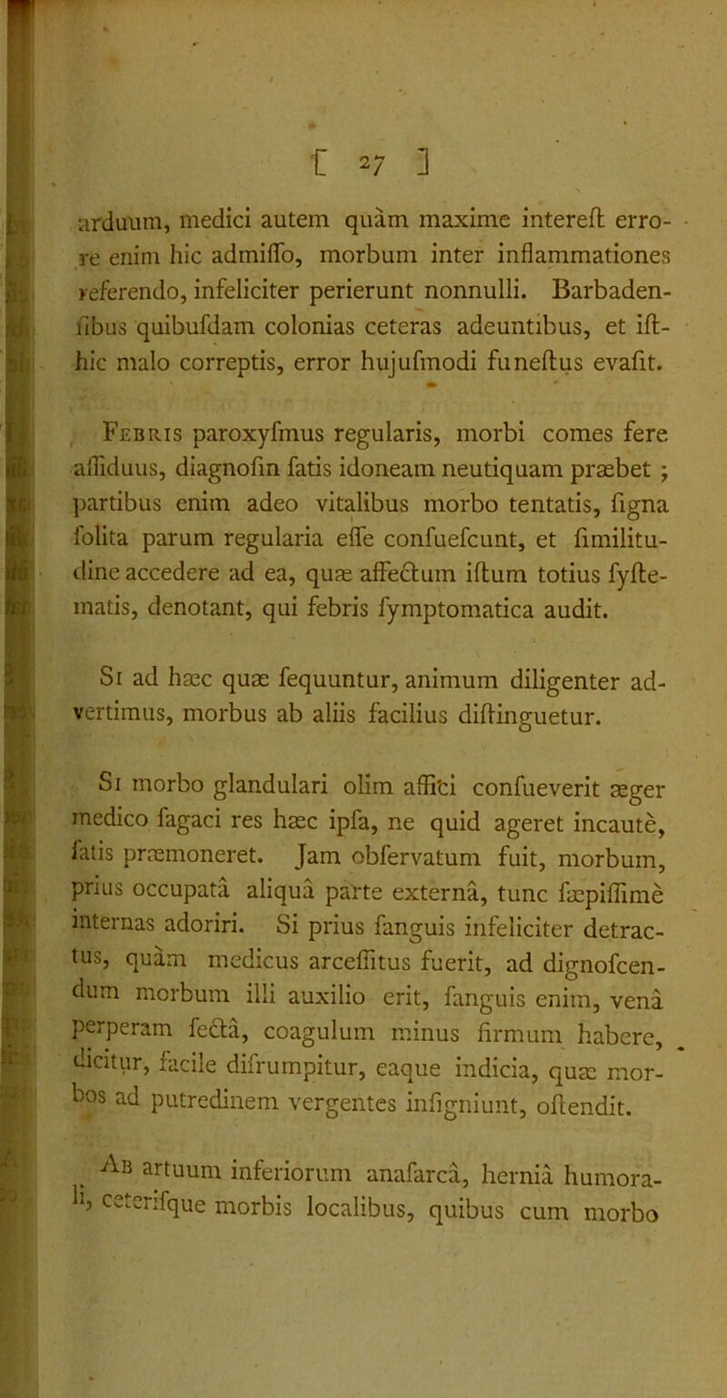 arduum, medici autem quam maxime intereft erro- re enim hic admiflo, morbum inter inflammationes referendo, infeliciter perierunt nonnulli. Barbaden- fibus quibufdam colonias ceteras adeuntibus, et ift- hic malo correptis, error hujufmodi funeftus evafit. Febris paroxyfmus regularis, morbi comes fere afliduus, diagnofin fatis idoneam neutiquam praebet j partibus enim adeo vitalibus morbo tentatis, figna folita parum regularia eflfe confuefcunt, et fimilitu- dine accedere ad ea, quae affectum iftum totius fyfte- matis, denotant, qui febris fymptomatica audit. Si ad haec quae fequuntur, animum diligenter ad- vertimus, morbus ab aliis facilius diffinguetur. Si morbo glandulari olim afli'ci confueverit aeger medico fagaci res haec ipfa, ne quid ageret incaute, latis praemoneret. Jam obfervatum fuit, morbum, prius occupata aliqua parte externa, tunc faepiflime internas adoriri. Si prius fanguis infeliciter detrac- tus, quam medicus arcefiitus fuerit, ad dignofcen- dum morbum illi auxilio erit, fanguis enim, vena perperam fecla, coagulum minus firmum habere, dicitur, facile difrumpitur, eaque indicia, quae mor- bos ad putredinem vergentes infigniunt, offendit. Ab artuum inferiorum anafarca, hernia humora- ll? ceterifque morbis localibus, quibus cum morbo