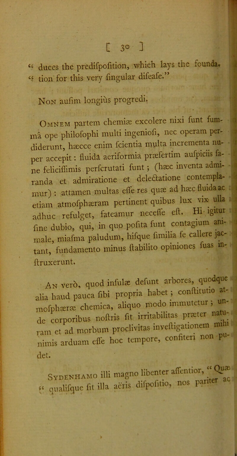 C 3° 3 <« duces the predifpofition, which lays thc inunda. «« tion for this very fingular difeafe.” Non aufim longius progredi. • Omnem partem chemia: excolere nixi funt fum- ma ope philofophi multi ingeniofi, nec operam per- diderunt, hascce enim fcientia multa incrementa nu- per accepit: fluida aeriformia prasfertim aufpicus fa- ne feliciffimis perfcrutati funt *, (hasc inventa admi- i randa et admiratione et dele&atione contempla- mur) : attamen multas efife res quas ad haec fluida ac etiam atmofphaeram pertinent quibus lux vix- ulla adhuc refulget, fateamur neceffe eft. Hi igitur fine dubio, qui, in quo poflta funt contagium am- male, miafrna paludum, hifque fimilia fe callere jac- tant, fundamento minus ftabilito opiniones fuas in- ftruxerunt. An vero, quod infula: defunt arbores, quodque alia haud pauca fibi propria habet; conftitutio at- mofphterte chemica, aliquo modo immutetur; u - de corporibus noftris fit irritabilitas prteter natu- ram et ad morbum proclivitas inveftigationem m.h. nimis arduam effe hoc tempore, confiteri non p det. Sydenhamo illi magno libenter attentior, “ Qu* “ qualifque fit illa aeris difpofitio, nos par
