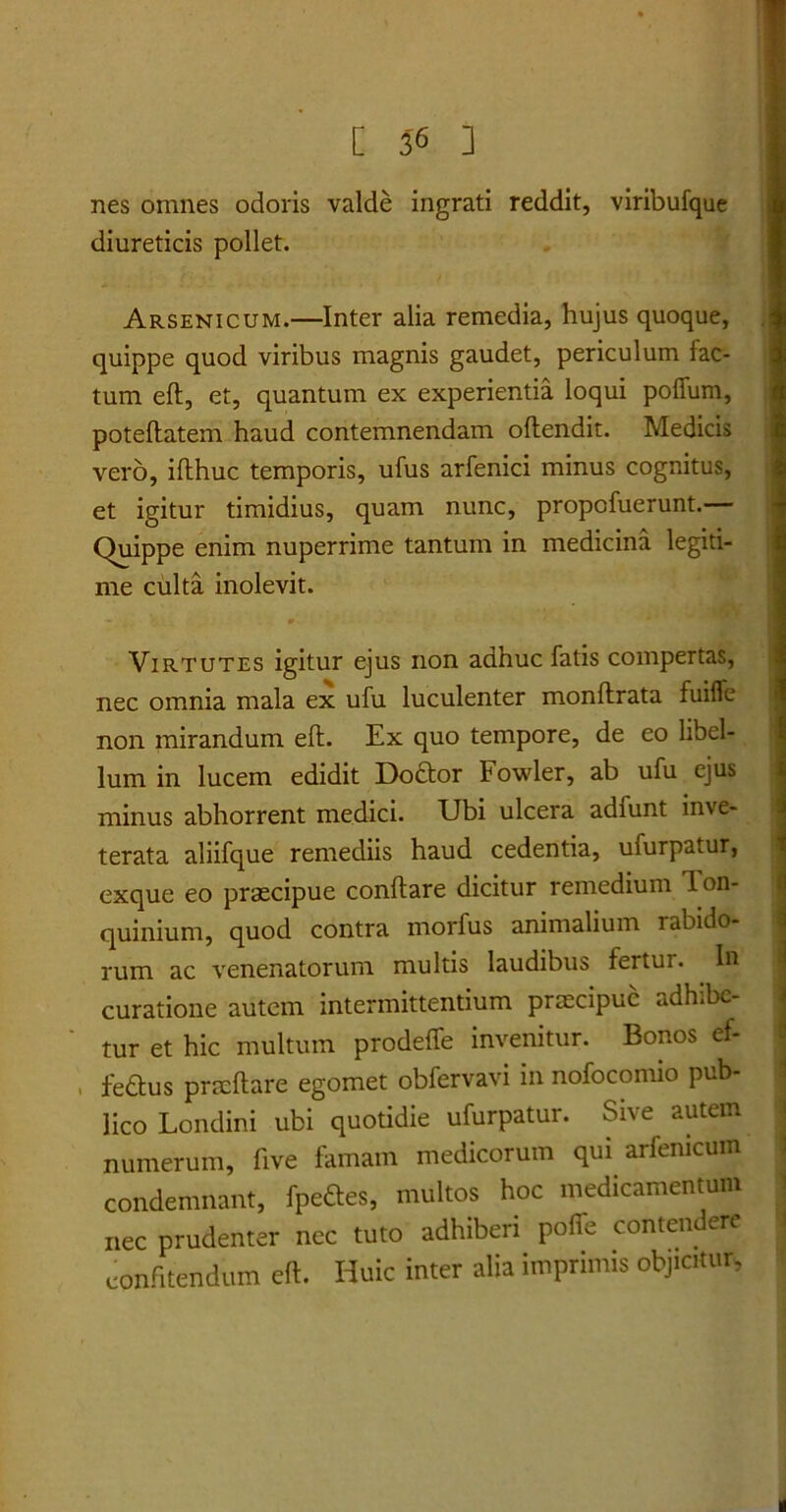 nes omnes odoris valde ingrati reddit, viribufque diureticis pollet. Arsenicum.—Inter alia remedia, hujus quoque, quippe quod viribus magnis gaudet, periculum fac- tum eft, et, quantum ex experientia loqui poflfum, poteflatem haud contemnendam offendit. Medicis vero, iflhuc temporis, ufus arfenici minus cognitus, et igitur timidius, quam nunc, propofuerunt. Quippe enim nuperrime tantum in medicina legiti- me culta inolevit. Virtutes igitur ejus non adhuc fatis compertas, nec omnia mala ex ufu luculenter monftrata fuiffe non mirandum eft. Ex quo tempore, de eo libel- lum in lucem edidit Doctor Fowler, ab ufu ejus minus abhorrent medici. Ubi ulcera adiunt inve- terata aliifque remediis haud cedentia, ufurpatur, exque eo praecipue conflare dicitur remedium lon- quinium, quod contra morfus animalium rabido- rum ac venenatorum multis laudibus fertur. In curatione autem intermittentium praecipue adhibe- tur et hic multum prodeffe invenitur. Bonos ef- . fedtus pracftare egomet obfervavi in nofoconuo pub- lico Londini ubi quotidie ufurpatur. Sive autem numerum, five famam medicorum qui arfemcum condemnant, fpeftes, multos hoc medicamentum nec prudenter nec tuto adhiberi poffe contendere confitendum eft. Huic inter alia imprimis objicitur. i