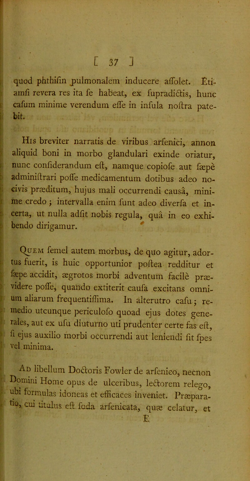quod phthifin jmlmonalem inducere affolet. £ti- atnfi revera res ita fe habeat, ex fupradidis, hunc cafum minime verendum effe in infula noftra pate- bit. His breviter narratis de viribus arfenici, annon aliquid boni in morbo glandulari exinde oriatur, nunc confiderandum eft, namque copiofe aut faepe adminiftrari poffe medicamentum dotibus adeo no- civis praeditum, hujus mali occurrendi causa, mini- me credo; intervalla enim funt adeo diverfa et in- certa, ut nulla adfit nobis regula, qua in eo exhi- bendo dirigamur. Quem fernel autem morbus, de quo agitur, ador- tus fuerit, is huic opportunior pollea redditur et fepe accidit, aegrotos morbi adventum facile prae- videre poffe, quando extiterit caufa excitans omni- um aliarum frequentiffmia. In alterutro cafu ; re- medio utcunque periculofo quoad ejus dotes gene- rales, aut ex ufu diuturno uti prudenter certe fas eft, fi ejus auxilio morbi occurrendi aut leniendi fit fpes vel minima. Ad libellum Dodoris Fowler de arfenico, necnon Domini Home opus de ulceribus, ledorem relego, ubi formulas idoneas et efficaces inveniet. Praepara- tio, cui titulus eft foda arfenicata, quae celatur, et £
