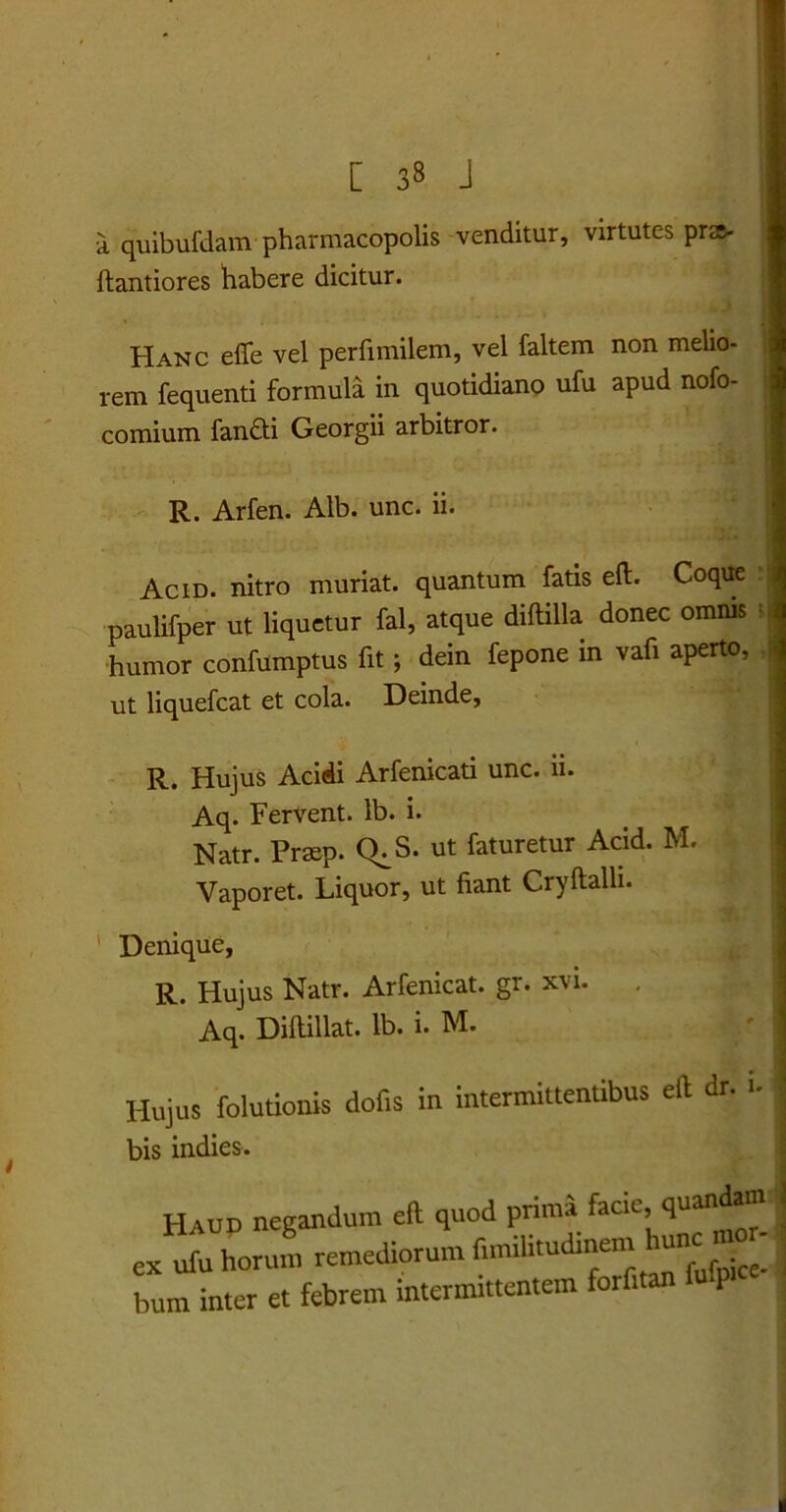 [ 33 J I! a quibufdam pharmacopolis venditur, virtutc-s pra- ftantiores habere dicitur. Hanc efle vel perfimilem, vel faltem non melio- rem fequenti formula in quotidiano ufu apud nofo- comium fandti Georgii arbitror. R. Arfen. Alb. unc. ii. Acid. nitro muriat. quantum fatis eft. Coque paulifper ut liquetur fal, atque diftilla donec omnis humor confumptus fit; dein fepone in vafi aperto, ut liquefcat et cola. Deinde, R. Hujus Acidi Arfenicati unc. ii. Aq. Fervent, lb. i. Natr. Prsep. (L S. ut faturetur Acid. M. Vaporet. Liquor, ut fiant Cryftalli. Denique, R. Hujus Natr. Arfenicat. gr. xvi. Aq. Diftillat. lb. i. M. Hujus folutiouis dolis in intermittentibus eft dr. u bis indies. Haud negandum eft quod prima facie, quanda® j ex ubi horum remediorum funilnudinem hunc ,no, bum inter et febrem intermittentem forfitan P
