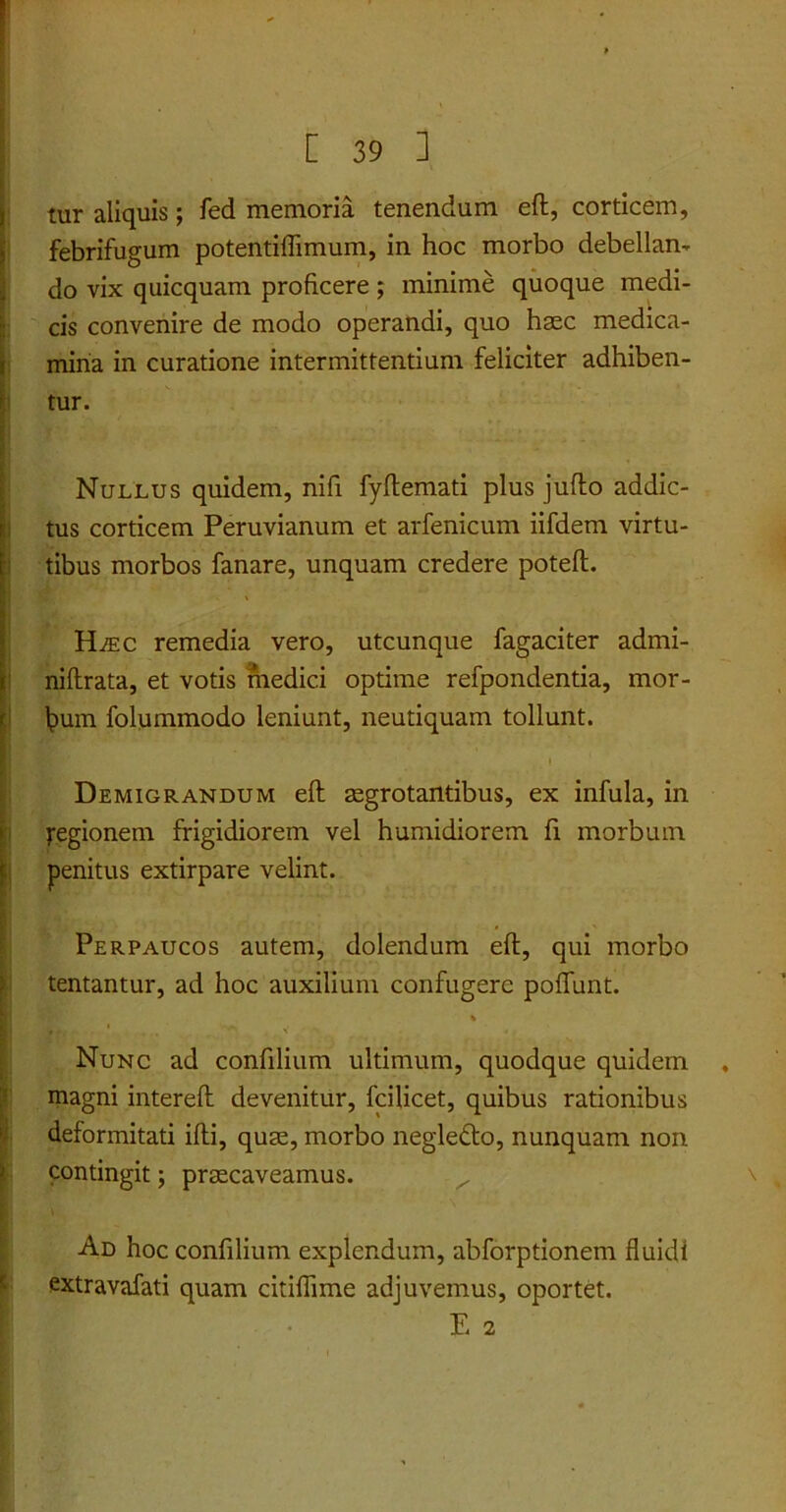 ’ tur aliquis; fed memoria tenendum eft, corticem, febrifugum potentiflimum, in hoc morbo debellan- do vix quicquam proficere; minime quoque medi- cis convenire de modo operandi, quo haec medica- mina in curatione intermittentium feliciter adhiben- tur. * ' .. . f- Nullus quidem, nifi fyflemati plus jufto addic- tus corticem Peruvianum et arfenicum iifdem virtu- tibus morbos fanare, unquam credere potefl. ILec remedia vero, utcunque fagaciter admi- niftrata, et votis medici optime refpondentia, mor- bum folummodo leniunt, neutiquam tollunt. Demigrandum eft aegrotantibus, ex infula, in yegionein frigidiorem vel humidiorem fi morbum penitus extirpare velint. Perpaucos autem, dolendum eft, qui morbo tentantur, ad hoc auxilium confugere poftunt. % 1 , Nunc ad confilium ultimum, quodque quidem . magni intereft devenitur, fcilicet, quibus rationibus deformitati ifti, quae, morbo negledto, nunquam non contingit; praecaveamus. x \ ' Ad hoc confilium explendum, abforptionem fluidi extravafati quam citiflime adjuvemus, oportet. E 2