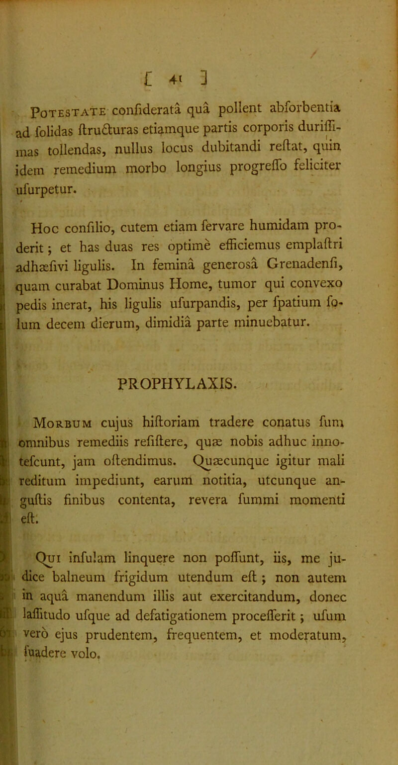 Potestate confiderata qua pollent abforbentia ad folidas ftrufturas etiamque partis corporis duriffi- mas tollendas, nullus locus dubitandi reftat, quin idem remedium morbo longius progreffo feliciter ufurpetur. Hoc confilio, cutem etiam fervare humidam pro- derit; et has duas res optime efficiemus emplaftri adhaefivi ligulis. In femina generosa Grenadenfi, quain curabat Dominus Home, tumor qui convexo pedis inerat, his ligulis ufurpandis, per fpatium fo- lum decem dierum, dimidia parte minuebatur. PROPHYLAXIS. Morbum cujus hiftoriam tradere conatus fum i omnibus remediis refiflere, quae nobis adhuc inno- tefcunt, jam oftendimus. Quaecunque igitur mali i reditum impediunt, earum notitia, utcunque an- guftis finibus contenta, revera fummi momenti I eft. Qui infulam linquere non poffunt, iis, me ju- dice balneum frigidum utendum eft ; non autem i’ in aqua manendum illis aut exercitandum, donec laflitudo ufque ad defatigationem proceflerit; ufum n vero ejus prudentem, frequentem, et moderatum, p- luadere volo.