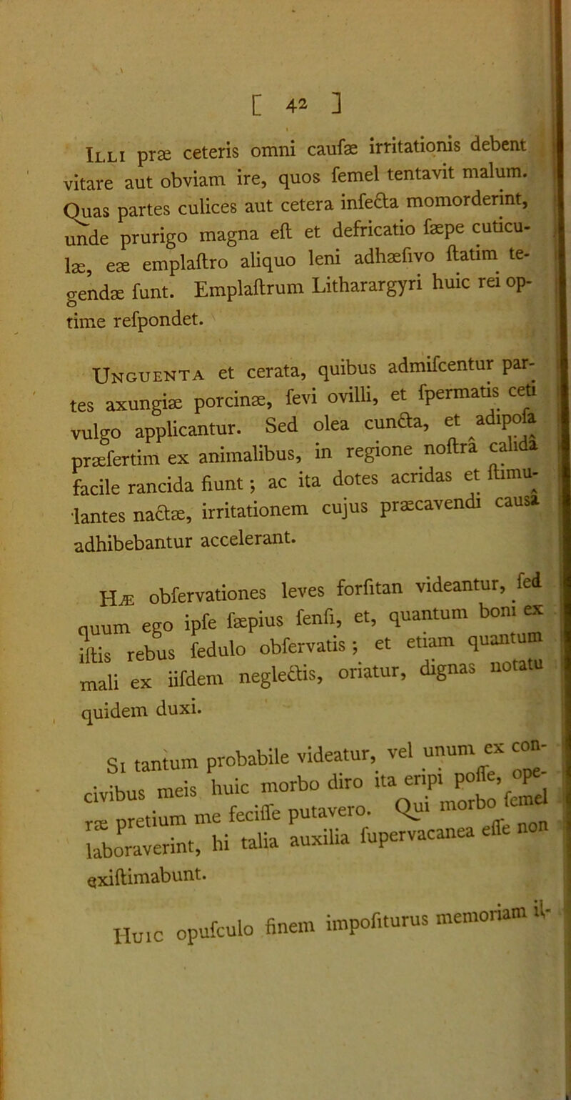 C 42 ] Illi prse ceteris omni caufae irritationis debent vitare aut obviam ire, quos femel tentavit malum. Quas partes culices aut cetera infe&a momorderint, unde prurigo magna eft et defricatio faspe cuticu- lae, eae emplaflro aliquo leni adhaefivo ftatim te- gendae funt. Emplaftrum Litharargyri huic rei op- time refpondet. Unguenta et cerata, quibus admifcentur par- tes axungite porcinte, fevi ovilli, et fpermatis ceu vulgo applicantur. Sed olea cunfta, et _ad.pofa prsefertim ex animalibus, in regione noftra calida facile rancida fiunt; ac ita dotes acndas et ftimu- 'lantes naftse, irritationem cujus pratcavendi causa adhibebantur accelerant. HAt obfervationes leves forfitan videantur, fed quum ego ipfe fapius fenfi, et, quantum bon, ex jftis rebus fedulo obfervatis; et etiam quantum mali ex iifdem neglettis, oriatur, dignas nota u quidem duxi. s, tantum probabile videatur vel unum ex con- civibus meis huic morbo diro ita enp. pofe. V rx pretium me feciffe putavero. Qui mor laboraverint, hi talia auxilia fupervacanea effe Qxiftimabunt. Huic opufculo finem impofiturus memoriam .1-