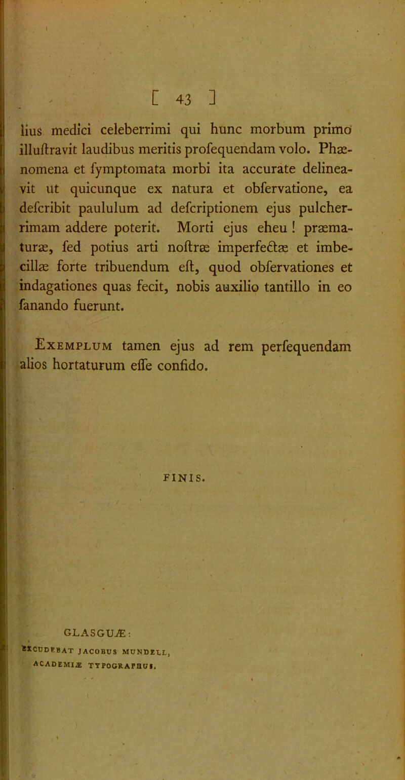i [ 43 ] lius medici celeberrimi qui hunc morbum primo illuftravit laudibus meritis profequendam volo. Phae- nomena et fymptomata morbi ita accurate delinea- vit ut quicunque ex natura et obfervatione, ea defcribit paululum ad defcriptionem ejus pulcher- rimam addere poterit. Morti ejus eheu ! praema- turae, fed potius arti noftrae imperfeftae et imbe- cillae forte tribuendum eft, quod obfervationes et indagationes quas fecit, nobis auxilio tantillo in eo fanando fuerunt. Exemplum tamen ejus ad rem perfequendam alios hortaturum eife confido. FINIS. GLASGUiE: 8XCUDEBAT JACOBUS MUNDIU, ACADEMIAS TYPOGRAFaui,