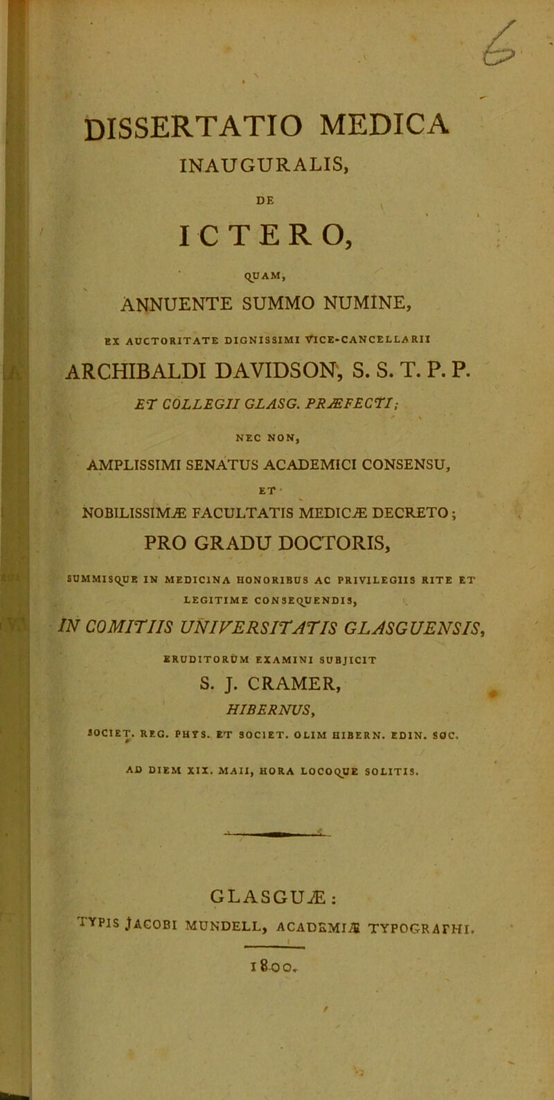 dissertatio medica INAUGURALIS, DE ICTERO, QUAM, ANNUENTE SUMMO NUMINE, EX AUCTORITATE DIGNISSIMI VICE-CANCELLA RII ARCHIBALDI DAVIDSON, S. S. T. P. P. ET COLLEGII GLASG. PRIEFECTI; NEC NON, AMPLISSIMI SENATUS ACADEMICI CONSENSU, ET NOBILISSIMAE FACULTATIS MEDICAE DECRETO ; PRO GRADU DOCTORIS, SUMMISQUE IN MEDICINA HONORIBUS AC PRIVILEGIIS RITE ET LEGITIME CONSEQUENDIS, IN COMITIIS UNIVERSITATIS GLASGUENSIS, ERUDITORUM EXAMINI SUBJICIT S. J. CRAMER, HIBERNUS, SOCIET. REG. PHVS. ET SOCIET. OLIM HIBERN. EDIN. SOC. AD DIEM XIX. MAII, HORA LOCOQUE SOLITIS. GLASGUiE : IYPIS JAGOBI MUNDELL, ACADEMI.® TYPOGRAFHI. I 8 O O* t