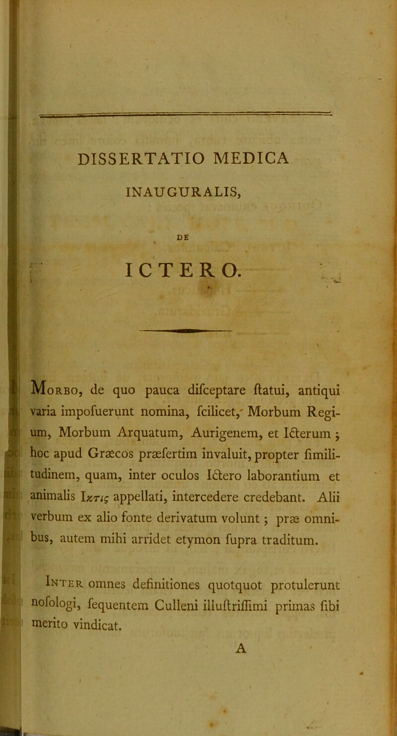 1 ■ • l DISSERTATIO MEDICA INAUGURALIS, ! : - • i ICTERO. Morbo, de quo pauca difceptare flatui, antiqui 1 varia impofuerunt nomina, fcilicet,' Morbum Regi- um, Morbum Arquatum, Aurigenem, et Idterum ; s* hoc apud Graecos prasfertim invaluit, propter fimili- b tudinem, quam, inter oculos Idlero laborantium et animalis Izng appellati, intercedere credebant. Alii verbum ex alio fonte derivatum volunt; prae omni- bus, autem mihi arridet etymon fupra traditum. Inter omnes definitiones quotquot protulerunt nofologi, fequentem Culleni illuflriffimi primas fibi merito vindicat. A