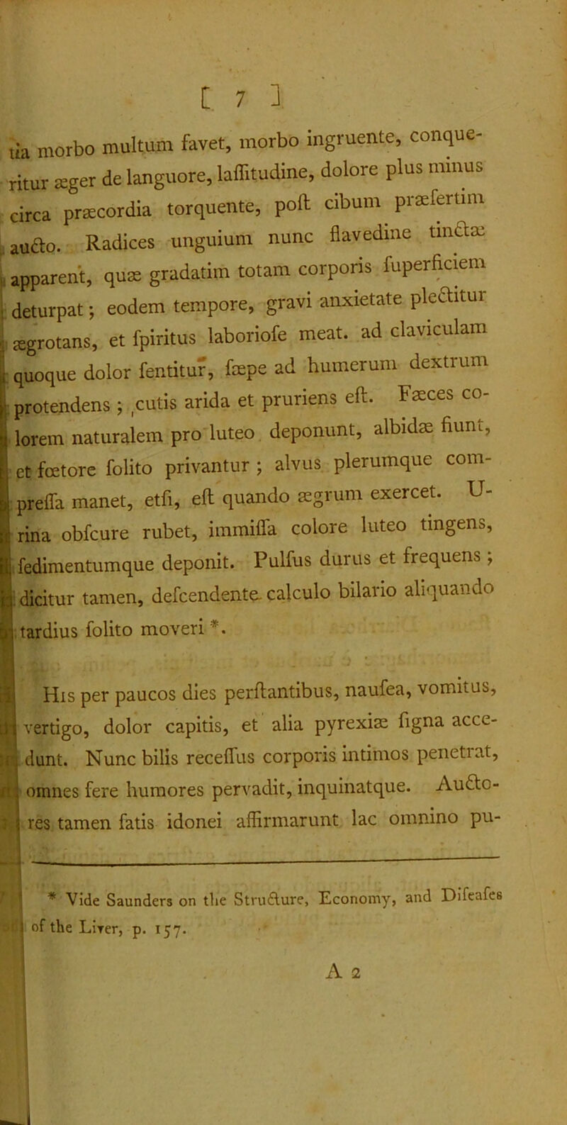 tia morbo multum favet, morbo ingruente, conque- ritur seger de languore, laffitudine, dolore plus minus circa prsecordia torquente, poli cibum .praeferam audo. Radices unguium nunc flavedine tindm apparent, quse gradatim totam corporis fuperficiem deturpat; eodem tempore, gravi anxietate pleanui jegrotans, et fpiritus laboriofe meat, ad claviculam quoque dolor fentitur', fepe ad humerum dextrum protendens ; cutis arida et pruriens eft. Fasces co- lorem naturalem pro luteo deponunt, albidas fium, ; et fcetore folito privantur ; alvus plerumque com- preffa manet, etfi, eft quando aegrum exercet. li- rina obfcure rubet, immiffa colore luteo tingens, fedimentumque deponit. Pulfus durus et frequens, dicitur tamen, defcendente. calculo bilario aliquando tardius folito moveri * *. His per paucos dies perftantibus, naufea, vomitus, tn vertigo, dolor capitis, et alia pyrexias figna acce- ir. dunt. Nunc bilis receffus corporis intimos penetiat, fi omnes fere humores pervadit, inquinatque. Aude- res tamen fatis idonei affirmarunt lac omnino pu- S ~ ’ ~ * Vide Saunders on tlie Strufture, Economy, and Difeafes | 1 of the Lirer, p. 157.