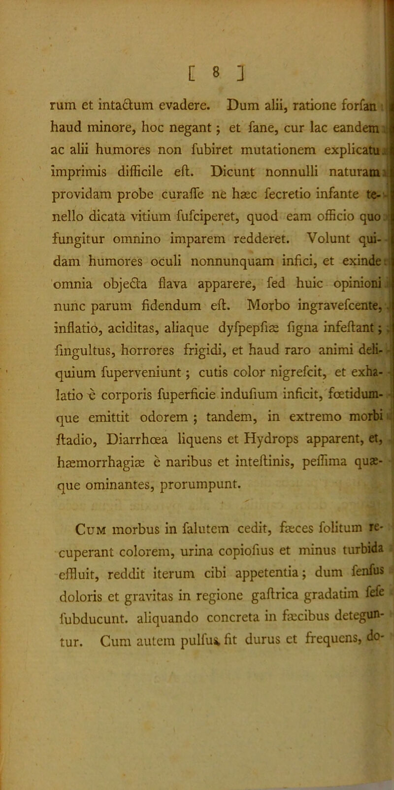 rum et inta&um evadere. Dum alii, ratione forfan haud minore, hoc negant; et fane, cur lac eandem ac alii humores non fubiret mutationem explicatu, imprimis difficile eft. Dicunt nonnulli naturam providam probe curaffe ne haec fecretio infante te- nello dicata vitium fufciperet, quod eam officio quo j fungitur omnino imparem redderet. Volunt qui- dam humores oculi nonnunquam infici, et exinde t omnia obje&a flava apparere, fed huic opinioni nunc parum fidendum eft. Morbo ingravefcente, 4 inflatio, aciditas, aliaque dyfpepftae figna infeftant; . fmgultus, horrores frigidi, et haud raro animi deli- - quium fuperveniunt; cutis color nigrefcit, et exha- latio -e corporis fuperficie indufium inficit, fcetidum- que emittit odorem ; tandem, in extremo morbi ftadio, Diarrhoea liquens et Hydrops apparent, et, haemorrhagiae e naribus et inteftinis, peffima quae- que ominantes, prorumpunt. . ✓ * f Cum morbus in falutem cedit, faeces folitum re- cuperant colorem, urina copiofius et minus turbida effluit, reddit iterum cibi appetentia; dum fenfus doloris et gravitas in regione gaftrica gradatim fefe fubducunt. aliquando concreta in faecibus detegun- tur. Cum autem pulfu* ftt durus et frequens, do-
