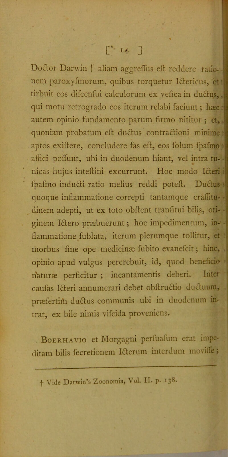 Doctor Darwin f aliam aggreffus eft reddere fallo- nem paroxyfmorum, quibus torquetur Ictericus, 'et- tirbuit eos difcenfui calculorum ex vefica in ductus,. qui motu retrogrado eos iterum relabi faciunt; haec: autem opinio fundamento parum firmo nititur ; et, quoniam probatum eft ductus contractioni minime aptos exiftere, concludere fas eft, eos folum fpafmo affici poffunt, ubi in duodenum hiant, vel intra tu- nicas hujus inteftini excurrunt. Hoc modo Icteri fpafmo inducti ratio melius reddi poteft. Ductus I quoque inflammatione correpti tantamque craffitu- dinem adepti, ut ex toto obftent tranfitui bilis, ori- ginem Idero praebuerunt; hoc impedimentum, in- flammatione fublata, iterum plerumque tollitur, et morbus fine ope medicinae fubito evanefeit; hinc, opinio apud vulgus percrebuit, id, quod beneficio naturae perficitur ; incantamentis deberi. Inter caufas Icteri annumerari debet obftrudio duduum, praefertirti dudus communis ubi in duodenum in- trat, ex bile nimis vifeida proveniens. Boerhavio et Morgagni perfuafum erat impe- ditam bilis fecretionem Iderum interdum moviife;