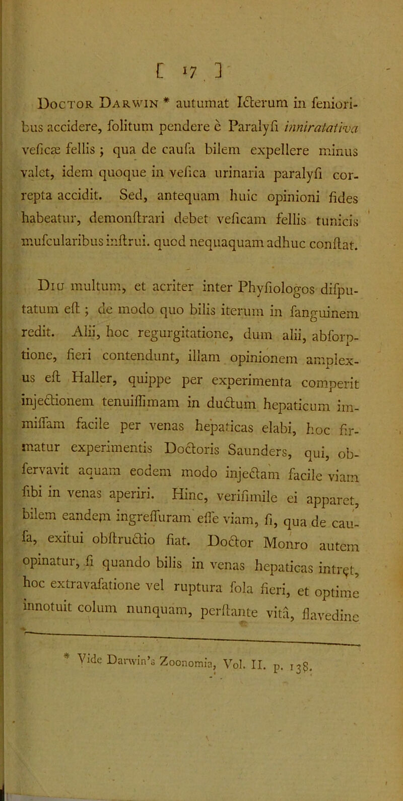 C >7 3 Doctor Darwin * autumat I&erum in femori- bus accidere, folitum pendere e Paralyfi inniralatlva vefictE fellis ; qua de caufa bilem expellere minus valet, idem quoque in vefica urinaria paralyfi cor- repta accidit. Sed, antequam huic opinioni fides habeatur, demonftrari debet veficam fellis tunicis mufcularibus inftrui. quod nequaquam adhuc confiat. Diu multum, et acriter inter Phyfiologos difpu- tatum eft j oe modo quo bilis iterum in fanguinem redit. Alii, hoc regurgitatione, dum alii, abforp- tione, fieri contendunt, illam opinionem amplex- us eft bialler, quippe per experimenta comperit injectionem tenuiflimam in ductum hepaticum im- miflam facile per venas hepaticas elabi, hoc fir- matur experimentis Doctoris Saunders, qui, ob- fervavit aquam eodem modo inje&am facile viam fibi in venas aperiri. Hinc, verifimile ei apparet, bilem eandepi ingreffuram efl'e viam, fi, qUa de cau- fa, exitui obftrudio fiat. Doctor Monro autem opinatur, fi quando bilis in venas hepaticas intrat, hoc extravafatione vel ruptura fola fieri, et optimi innotuit colum nunquam, perflante vita, flavedine